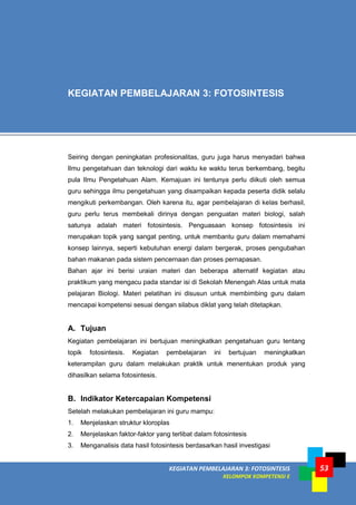 KEGIATAN PEMBELAJARAN 3: FOTOSINTESIS
KELOMPOK KOMPETENSI E
53
Seiring dengan peningkatan profesionalitas, guru juga harus menyadari bahwa
Ilmu pengetahuan dan teknologi dari waktu ke waktu terus berkembang, begitu
pula Ilmu Pengetahuan Alam. Kemajuan ini tentunya perlu diikuti oleh semua
guru sehingga ilmu pengetahuan yang disampaikan kepada peserta didik selalu
mengikuti perkembangan. Oleh karena itu, agar pembelajaran di kelas berhasil,
guru perlu terus membekali dirinya dengan penguatan materi biologi, salah
satunya adalah materi fotosintesis. Penguasaan konsep fotosintesis ini
merupakan topik yang sangat penting, untuk membantu guru dalam memahami
konsep lainnya, seperti kebutuhan energi dalam bergerak, proses pengubahan
bahan makanan pada sistem pencernaan dan proses pernapasan.
Bahan ajar ini berisi uraian materi dan beberapa alternatif kegiatan atau
praktikum yang mengacu pada standar isi di Sekolah Menengah Atas untuk mata
pelajaran Biologi. Materi pelatihan ini disusun untuk membimbing guru dalam
mencapai kompetensi sesuai dengan silabus diklat yang telah ditetapkan.
A. Tujuan
Kegiatan pembelajaran ini bertujuan meningkatkan pengetahuan guru tentang
topik fotosintesis. Kegiatan pembelajaran ini bertujuan meningkatkan
keterampilan guru dalam melakukan praktik untuk menentukan produk yang
dihasilkan selama fotosintesis.
B. Indikator Ketercapaian Kompetensi
Setelah melakukan pembelajaran ini guru mampu:
1. Menjelaskan struktur kloroplas
2. Menjelaskan faktor-faktor yang terlibat dalam fotosintesis
3. Menganalisis data hasil fotosintesis berdasarkan hasil investigasi
KEGIATAN PEMBELAJARAN 3: FOTOSINTESIS
 