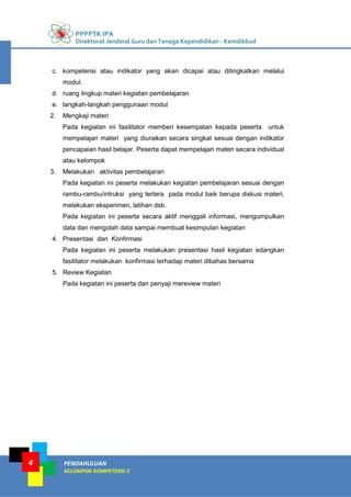 PPPPTK IPA
Direktorat Jenderal Guru dan Tenaga Kependidikan - Kemdikbud
PENDAHULUAN
KELOMPOK KOMPETENSI E
4
c. kompetensi atau indikator yang akan dicapai atau ditingkatkan melalui
modul.
d. ruang lingkup materi kegiatan pembelajaran
e. langkah-langkah penggunaan modul
2. Mengkaji materi
Pada kegiatan ini fasilitator memberi kesempatan kepada peserta untuk
mempelajari materi yang diuraikan secara singkat sesuai dengan indikator
pencapaian hasil belajar. Peserta dapat mempelajari materi secara individual
atau kelompok
3. Melakukan aktivitas pembelajaran
Pada kegiatan ini peserta melakukan kegiatan pembelajaran sesuai dengan
rambu-rambu/intruksi yang tertera pada modul baik berupa diskusi materi,
melakukan eksperimen, latihan dsb.
Pada kegiatan ini peserta secara aktif menggali informasi, mengumpulkan
data dan mengolah data sampai membuat kesimpulan kegiatan
4. Presentasi dan Konfirmasi
Pada kegiatan ini peserta melakukan presentasi hasil kegiatan edangkan
fasilitator melakukan konfirmasi terhadap materi dibahas bersama
5. Review Kegiatan
Pada kegiatan ini peserta dan penyaji mereview materi
 