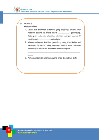 PPPPTK IPA
Direktorat Jenderal Guru dan Tenaga Kependidikan - Kemdikbud
KEGIATAN PEMBELAJARAN 3: FOTOSINTESIS
KELOMPOK KOMPETENSI E
68
d. Cara kerja
Hasil percobaan
1. Ketika alat diletakkan di tempat yang langsung terkena sinar
matahari selama 10 menit terjadi ....................... gelembung.
Sedangkan ketika alat diletakkan di dalam ruangan selama 10
menit terjadi ......................... gelembung.
2. Adakah perbedaan kuantitas gelembung yang terjadi ketika alat
diletakkan di tempat yang langsung terkena sinar matahari
dibandingkan ketika alat diletakkan dalam ruangan?
........................................................................................................
...........
3. Perbedaan banyak gelembung yang terjadi disebabkan oleh:
........................................................................................................
........................................................................................................
......................................................................................
 