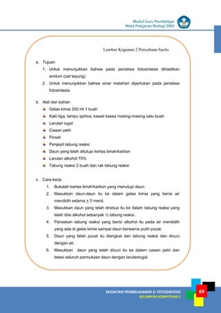 LISTRIK untuk SMP
KEGIATAN PEMBELAJARAN 3: FOTOSINTESIS
KELOMPOK KOMPETENSI E
Modul Guru Pembelajar
Mata Pelajaran Biologi SMA
69
a. Tujuan
1. Untuk menunjukkan bahwa pada peristiwa fotosintesis dihasilkan
amilum (zat tepung).
2. Untuk menunjukkan bahwa sinar matahari diperlukan pada peristiwa
fotosintesis.
b. Alat dan bahan
Gelas kimia 250 ml 1 buah
Kaki tiga, lampu spirtus, kawat kassa masing-masing satu buah
Larutan lugol
Cawan petri
Pinset
Penjepit tabung reaksi
Daun yang telah ditutupi kertas timah/karbon
Larutan alkohol 70%
Tabung reaksi 2 buah dan rak tabung reaksi
c. Cara kerja
1. Bukalah kertas timah/karbon yang menutupi daun.
2. Masukkan daun-daun itu ke dalam gelas kimia yang berisi air
mendidih selama + 5 menit.
3. Masukkan daun yang telah direbus itu ke dalam tabung reaksi yang
telah diisi alkohol sebanyak ½ tabung reaksi.
4. Panaskan tabung reaksi yang berisi alkohol itu pada air mendidih
yang ada di gelas kimia sampai daun berwarna putih pucat.
5. Daun yang telah pucat itu diangkat dari tabung reaksi dan dicuci
dengan air.
6. Masukkan daun yang telah dicuci itu ke dalam cawan petri dan
tetesi seluruh permukaan daun dengan larutanlugol.
7. Bagaimanakah warna daun setelah ditetesi larutan lugol?
Lembar Kegiatan 2 Percobaan Sachs
 