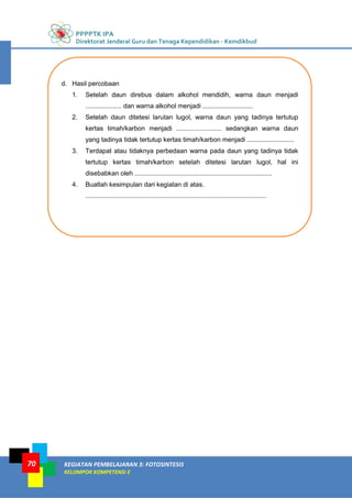 PPPPTK IPA
Direktorat Jenderal Guru dan Tenaga Kependidikan - Kemdikbud
KEGIATAN PEMBELAJARAN 3: FOTOSINTESIS
KELOMPOK KOMPETENSI E
70
d. Hasil percobaan
1. Setelah daun direbus dalam alkohol mendidih, warna daun menjadi
.................... dan warna alkohol menjadi ............................
2. Setelah daun ditetesi larutan lugol, warna daun yang tadinya tertutup
kertas timah/karbon menjadi ......................... sedangkan warna daun
yang tadinya tidak tertutup kertas timah/karbon menjadi ..........................
3. Terdapat atau tidaknya perbedaan warna pada daun yang tadinya tidak
tertutup kertas timah/karbon setelah ditetesi larutan lugol, hal ini
disebabkan oleh ............................................................................
4. Buatlah kesimpulan dari kegiatan di atas.
....................................................................................................
 