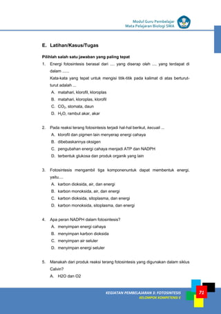 LISTRIK untuk SMP
KEGIATAN PEMBELAJARAN 3: FOTOSINTESIS
KELOMPOK KOMPETENSI E
Modul Guru Pembelajar
Mata Pelajaran Biologi SMA
71
E. Latihan/Kasus/Tugas
Pilihlah salah satu jawaban yang paling tepat
1. Energi fotosintesis berasal dari .... yang diserap oleh .... yang terdapat di
dalam ......
Kata-kata yang tepat untuk mengisi titik-titik pada kalimat di atas berturut-
turut adalah ...
A. matahari, klorofil, kloroplas
B. matahari, kloroplas, klorofil
C. CO2, stomata, daun
D. H2O, rambut akar, akar
2. Pada reaksi terang fotosintesis terjadi hal-hal berikut, kecuali ...
A. klorofil dan pigmen lain menyerap energi cahaya
B. dibebaskannya oksigen
C. pengubahan energi cahaya menjadi ATP dan NADPH
D. terbentuk glukosa dan produk organik yang lain
3. Fotosintesis mengambil tiga komponenuntuk dapat membentuk energi,
yaitu....
A. karbon dioksida, air, dan energi
B. karbon monoksida, air, dan energi
C. karbon dioksida, sitoplasma, dan energi
D. karbon monoksida, sitoplasma, dan energi
4. Apa peran NADPH dalam fotosintesis?
A. menyimpan energi cahaya
B. menyimpan karbon dioksida
C. menyimpan air seluler
D. menyimpan energi seluler
5. Manakah dari produk reaksi terang fotosintesis yang digunakan dalam siklus
Calvin?
A. H2O dan O2
 