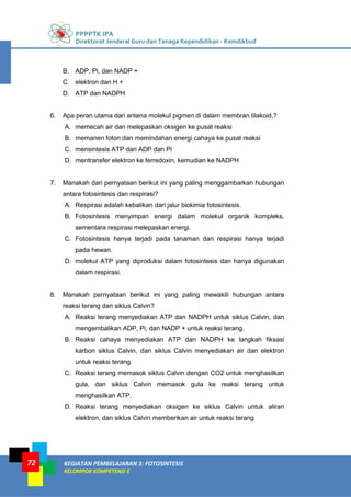 PPPPTK IPA
Direktorat Jenderal Guru dan Tenaga Kependidikan - Kemdikbud
KEGIATAN PEMBELAJARAN 3: FOTOSINTESIS
KELOMPOK KOMPETENSI E
72
B. ADP, Pi, dan NADP +
C. elektron dan H +
D. ATP dan NADPH
6. Apa peran utama dari antena molekul pigmen di dalam membran tilakoid,?
A. memecah air dan melepaskan oksigen ke pusat reaksi
B. memanen foton dan memindahan energi cahaya ke pusat reaksi
C. mensintesis ATP dari ADP dan Pi
D. mentransfer elektron ke ferredoxin, kemudian ke NADPH
7. Manakah dari pernyataan berikut ini yang paling menggambarkan hubungan
antara fotosintesis dan respirasi?
A. Respirasi adalah kebalikan dari jalur biokimia fotosintesis.
B. Fotosintesis menyimpan energi dalam molekul organik kompleks,
sementara respirasi melepaskan energi.
C. Fotosintesis hanya terjadi pada tanaman dan respirasi hanya terjadi
pada hewan.
D. molekul ATP yang diproduksi dalam fotosintesis dan hanya digunakan
dalam respirasi.
8. Manakah pernyataan berikut ini yang paling mewakili hubungan antara
reaksi terang dan siklus Calvin?
A. Reaksi terang menyediakan ATP dan NADPH untuk siklus Calvin, dan
mengembalikan ADP, Pi, dan NADP + untuk reaksi terang.
B. Reaksi cahaya menyediakan ATP dan NADPH ke langkah fiksasi
karbon siklus Calvin, dan siklus Calvin menyediakan air dan elektron
untuk reaksi terang.
C. Reaksi terang memasok siklus Calvin dengan CO2 untuk menghasilkan
gula, dan siklus Calvin memasok gula ke reaksi terang untuk
menghasilkan ATP.
D. Reaksi terang menyediakan oksigen ke siklus Calvin untuk aliran
elektron, dan siklus Calvin memberikan air untuk reaksi terang
 