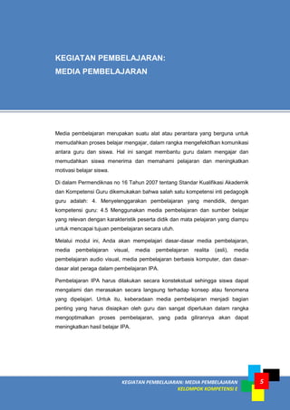 KEGIATAN PEMBELAJARAN: MEDIA PEMBELAJARAN
KELOMPOK KOMPETENSI E
5
KEGIATAN PEMBELAJARAN:
MEDIA PEMBELAJARAN
Media pembelajaran merupakan suatu alat atau perantara yang berguna untuk
memudahkan proses belajar mengajar, dalam rangka mengefektifkan komunikasi
antara guru dan siswa. Hal ini sangat membantu guru dalam mengajar dan
memudahkan siswa menerima dan memahami pelajaran dan meningkatkan
motivasi belajar siswa.
Di dalam Permendiknas no 16 Tahun 2007 tentang Standar Kualifikasi Akademik
dan Kompetensi Guru dikemukakan bahwa salah satu kompetensi inti pedagogik
guru adalah: 4. Menyelenggarakan pembelajaran yang mendidik, dengan
kompetensi guru: 4.5 Menggunakan media pembelajaran dan sumber belajar
yang relevan dengan karakteristik peserta didik dan mata pelajaran yang diampu
untuk mencapai tujuan pembelajaran secara utuh.
Melalui modul ini, Anda akan mempelajari dasar-dasar media pembelajaran,
media pembelajaran visual, media pembelajaran realita (asli), media
pembelajaran audio visual, media pembelajaran berbasis komputer, dan dasar-
dasar alat peraga dalam pembelajaran IPA.
Pembelajaran IPA harus dilakukan secara konstekstual sehingga siswa dapat
mengalami dan merasakan secara langsung terhadap konsep atau fenomena
yang dipelajari. Untuk itu, keberadaan media pembelajaran menjadi bagian
penting yang harus disiapkan oleh guru dan sangat diperlukan dalam rangka
mengoptimalkan proses pembelajaran, yang pada gilirannya akan dapat
meningkatkan hasil belajar IPA.
 
