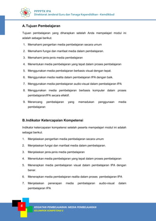 KEGIATAN PEMBELAJARAN: MEDIA PEMBELAJARAN
KELOMPOK KOMPETENSI E
6
PPPPTK IPA
Direktorat Jenderal Guru dan Tenaga Kependidikan - Kemdikbud
A.Tujuan Pembelajaran
Tujuan pembelajaran yang diharapkan setelah Anda mempelajari modul ini
adalah sebagai berikut.
1. Memahami pengertian media pembelajaran secara umum
2. Memahami fungsi dan manfaat media dalam pembelajaran.
3. Memahami jenis-jenis media pembelajaran
4. Menentukan media pembelajaran yang tepat dalam proses pembelajaran
5. Menggunakan media pembelajaran berbasis visual dengan tepat.
6. Menggunakan media realita dalam pembelajaran IPA dengan baik.
7. Menggunakan media pembelajaran audio-visual dalam pembelajaran IPA
8. Menggunakan media pembelajaran berbasis komputer dalam proses
pembelajaran/IPA secara efektif.
9. Merancang pembelajaran yang memadukan penggunaan media
pembelajaran
B.Indikator Ketercapaian Kompetensi
Indikator ketercapaian kompetensi setelah peserta mempelajari modul ini adalah
sebagai berikut.
1. Menjelaskan pengertian media pembelajaran secara umum
2. Menjelaskan fungsi dan manfaat media dalam pembelajaran.
3. Menjelaskan jenis-jenis media pembelajaran
4. Menentukan media pembelajaran yang tepat dalam proses pembelajaran
5. Menerapkan media pembelajaran visual dalam pembelajaran IPA dengan
benar.
6. Menerapkan media pembelajaran realita dalam proses pembelajaran IPA
7. Menjelaskan penerapan media pembelajaran audio-visual dalam
pembelajaran IPA
 