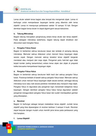 PPPPTK IPA
Direktorat Jenderal Guru dan Tenaga Kependidikan - Kemdikbud
KEGIATAN PEMBELAJARAN 4: JARINGAN HEWAN
KELOMPOK KOMPETENSI E
90
Lensa okuler adalah lensa bagian atas tempat kita mengamati objek. Lensa ini
berfungsi untuk memperbesar bayangan benda yang dibentuk oleh lensa
objektif. Lensa ini mempunyai perbesaran sekitar 10 sampai 15 kali. Dengan
demikian bagian lensa okuler ini dapat diganti-ganti sesuai kebutuhan.
b. Tabung Mikroskop
Bagian tabung merupakan penghubung antara lensa okuler dan lensa objektif.
Pada sebagian mikroskop sederhana, bagian tabung dapat dinaikkan dan
diturunkan saat mengatur fokus.
c. Pengatur Fokus Kasar
Bagian ini berbentuk sekrup berukuran besar dan terletak di samping tabung
mikroskop. Memutar sekrup dilakukan untuk mencari fokus bayangan objek
secara cepat. Dengan memutar sekrup tersebut lensa objektif bergerak
mendekat atau menjauh dari meja objek. Pengamat perlu hati-hati agar tidak
terjadi kontak (saling bersentuhan) antara lensa objek dan objek di preparat
ketika berusaha memperbesar bayangan objek.
d. Pengatur Fokus Halus
Bagian ini berbentuk sekrup berukuran lebih kecil dari sekrup pengatur fokus
kasar. Posisinya terletak di bawah sekrup pengatur fokus kasar. Memutar sekrup
dilakukan untuk mencari fokus bayangan objek secara lambat, sehingga tabung
mikroskop turun atau naik secara perlahan mendekati atau menjauhi meja objek.
Pengatur fokus ini digunakan jika pengamat ingin menambah ketajaman fokus
bayangan. Dengan demikian pengatur fokus halus hanya digunakan setelah
pengamat menggunakan pengatur fokus kasar dan sudah mendapatkan gambar
yang diharapkan.
e. Revolver
Bagian ini berfungsi sebagai tempat meletakkan lensa objektif. Jumlah lensa
objektif yang bisa dipasangkan di revolver berkisar 3 sampai 4 buah. Revolver
dapat berputar dengan mudah untuk memilih jenis lensa pada perbesaran yang
kita harapkan.
f. Lensa Objektif
 