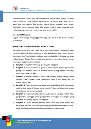 PPPPTK IPA
Direktorat Jenderal Guru dan Tenaga Kependidikan - Kemdikbud
KEGIATAN PEMBELAJARAN 4: JARINGAN HEWAN
KELOMPOK KOMPETENSI E
92
Reflektor adalah cermin yang memantulkan dan mengarahkan cahaya ke dalam
lubang diafragma untuk dilalukan ke kondensor dan lensa. Ada 2 jenis cermin,
yaitu datar dan cekung. Bila sumber cahaya lemah, misalkan sinar lampu,
digunakan cermin cekung tetapi bila sumber cahaya kuat, misalnya sinar
matahari yang menembus ruangan, gunakan cermin datar.
m. Kaki Mikroskop
Bagian kaki berfungsi menyangga mikroskop agar dapat berdiri dengan mantap
di atas meja.
KEGIATAN II. CARA MENGGUNAKAN MIKROSKOP
Mikroskop adalah alat yang relatif mahal dan membutuhkan penanganan yang
benar. Pastikan mikroskop diletakkan di meja yang kokoh, tidak mudah goyang,
dan roboh. Jika Anda hendak membawa atau memindahkan mikroskop, gunakan
kedua tangan. Tangan kiri memegang bagian leher, sementara tangan kanan
memegang bagian dasar mikroskop.
a. Langkah 1 : Siapkan mikroskop dan preparat siap pakai
b. Langkah 2: Putar revolver dan gunakan lensa objektif dengan perbesaran
paling kecil.Biasanya lensa ini memiliki ukuran paling pendek (misalnya
lensa yang berukuran 4X).
c. Langkah 3: Simpan preparat di meja objek dan jepit dengan menggunakan
penjepit objek. Pastikan objek pengamatan tepat di atas lubang kecil di
tengah meja objek.
d. Langkah 4: Putar pemutar fokus kasar sehingga didapat jarak yang cukup
dekat antara preparat dengan lensa objektif. Tetap usahakan agar jangan
sampai lensa menyentuh preparat.
e. Langkah 5: Putar diafragma untuk mengatur cahaya yang diperlukan untuk
pengamatan sehingga objek pengamatan mendapat penerangan yang
memadai untuk dapat diamati secara jelas.
f. Langkah 6: Mulai memutar pemutar fokus kasar agar lensa objektif dan
kaca objek menjauh, dan amati gambar yang dihasilkan melalui lensa okuler.
Putar secara perlahan sampai didapat gambar yang cukup jelas.
 