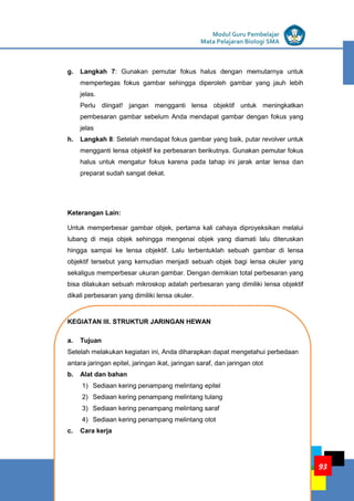 LISTRIK untuk SMP
KEGIATAN PEMBELAJARAN 4: JARINGAN HEWAN
KELOMPOK KOMPETENSI E
Modul Guru Pembelajar
Mata Pelajaran Biologi SMA
93
g. Langkah 7: Gunakan pemutar fokus halus dengan memutarnya untuk
mempertegas fokus gambar sehingga diperoleh gambar yang jauh lebih
jelas.
Perlu diingat! jangan mengganti lensa objektif untuk meningkatkan
pembesaran gambar sebelum Anda mendapat gambar dengan fokus yang
jelas
h. Langkah 8: Setelah mendapat fokus gambar yang baik, putar revolver untuk
mengganti lensa objektif ke perbesaran berikutnya. Gunakan pemutar fokus
halus untuk mengatur fokus karena pada tahap ini jarak antar lensa dan
preparat sudah sangat dekat.
Keterangan Lain:
Untuk memperbesar gambar objek, pertama kali cahaya diproyeksikan melalui
lubang di meja objek sehingga mengenai objek yang diamati lalu diteruskan
hingga sampai ke lensa objektif. Lalu terbentuklah sebuah gambar di lensa
objektif tersebut yang kemudian menjadi sebuah objek bagi lensa okuler yang
sekaligus memperbesar ukuran gambar. Dengan demikian total perbesaran yang
bisa dilakukan sebuah mikroskop adalah perbesaran yang dimiliki lensa objektif
dikali perbesaran yang dimiliki lensa okuler.
KEGIATAN III. STRUKTUR JARINGAN HEWAN
a. Tujuan
Setelah melakukan kegiatan ini, Anda diharapkan dapat mengetahui perbedaan
antara jaringan epitel, jaringan ikat, jaringan saraf, dan jaringan otot
b. Alat dan bahan
1) Sediaan kering penampang melintang epitel
2) Sediaan kering penampang melintang tulang
3) Sediaan kering penampang melintang saraf
4) Sediaan kering penampang melintang otot
c. Cara kerja
 