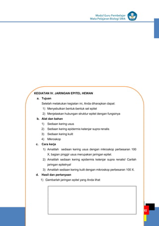 LISTRIK untuk SMP
KEGIATAN PEMBELAJARAN 4: JARINGAN HEWAN
KELOMPOK KOMPETENSI E
Modul Guru Pembelajar
Mata Pelajaran Biologi SMA
95
KEGIATAN IV. JARINGAN EPITEL HEWAN
a. Tujuan
Setelah melakukan kegiatan ini, Anda diharapkan dapat:
1) Menyebutkan bentuk-bentuk sel epitel
2) Menjelaskan hubungan struktur epitel dengan fungsinya
b. Alat dan bahan
1) Sediaan kering usus
2) Sediaan kering epidermis kelenjar supra renalis
3) Sediaan kering kulit
4) Mikroskop
c. Cara kerja
1) Amatilah sediaan kering usus dengan mikroskop perbesaran 100
X, bagian pinggir usus merupakan jaringan epitel.
2) Amatilah sediaan kering epidermis kelenjar supra renalis! Carilah
jaringan epitelnya!
3) Amatilah sediaan kering kulit dengan mikroskop perbesaran 100 X.
d. Hasil dan pertanyaan
1) Gambarlah jaringan epitel yang Anda lihat
 
