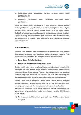 LISTRIK untuk SMP
KEGIATAN PEMBELAJARAN: MEDIA PEMBELAJARAN
KELOMPOK KOMPETENSI E
7
Modul Guru Pembelajar
Mata Pelajaran Biologi SMA
8. Menerapkan media pembelajaran berbasis komputer dalam proses
pembelajaran IPA
9. Merancang pembelajaran yang memadukan penggunaan media
pembelajaran
Untuk pencapaian tujuan pembelajaran di atas, pelajarilah secara seksama
materi pembelajaran yang diuraikan pada masing-masing topik. Satu hal yang
penting adalah membuat catatan tentang materi yang sulit Anda pahami.
Cobalah terlebih dahulu mendiskusikannya dengan sesama peserta pelatihan.
Apabila memang masih dibutuhkan, Anda dianjurkan untuk mendiskusikannya
dengan narasumber pelatihan pada saat dilaksanakan kegiatan pembelajaran
secara tatap muka.
C.Uraian Materi
Setelah Anda membaca dan mencermati tujuan pembelajaran dan indikator
ketercapaian kompetensi yang diharapkan setelah mempelajari modul ini, Anda
dipersilakan untuk membaca dan mempelajari uraian materi berikut ini.
1. Dasar-Dasar Media Pembelajaran
a. Pengertian Media Pembelajaran Secara umum
Belajar adalah suatu proses yang kompleks yang terjadi pada diri setiap individu
sepanjang hidupnya. Proses belajar itu terjadi karena adanya interaksi antara
seseorang dengan lingkungannya. Para guru dituntut agar mampu menggunakan
alat-alat yang dapat disediakan oleh sekolah, dan tidak tertutup kemungkinan
bahwa alat-alat tersebut sesuai dengan perkembangan dan tuntutan zaman.
Secara lebih khusus, pengertian media dalam proses belajar mengajar
cenderung diartikan sebagai alat-alat grafis, photografis, atau elektronis untuk
menangkap, memproses, dan menyusun kembali informasi visual verbal.
Berdasarkan keterangan diatas maka guru harus memiliki pengetahuan dan
pemahaman yang cukuptentang media pembelajaran (Hamalik, 1994:6) dalam
Azhar Arsyad :
1) Media sebagai alat komunikasi guna lebih mengefektifkan proses belajar
mengajar;
 