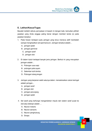 LISTRIK untuk SMP
KEGIATAN PEMBELAJARAN 4: JARINGAN HEWAN
KELOMPOK KOMPETENSI E
Modul Guru Pembelajar
Mata Pelajaran Biologi SMA
99
E. Latihan/Kasus/Tugas
Bacalah terlebih dahulu pernyataan di bawah ini dengan baik, kemudian pilihlah
jawaban yang Anda anggap paling benar dengan memberi tanda (x) pada
jawaban tersebut.
1. Pada hewan terdapat suatu jaringan yang terus menerus aktif membelah
sampai menghasilkan sel sperma/ovum. Jaringan tersebut adalah…
A. jaringan epitel
B. jaringan germinal
C. jaringan saraf
D. jaringan otot
2. Di dalam tubuh terdapat banyak jenis jaringan. Berikut ini yang merupakan
jaringan adalah…
A. Potongan usus sapi
B. potongan paha ayam
C. Selembar kulit domba
D. Potongan tulang lengan
3. Jaringan yang berperan salah satunya dalam mensekresikan cairan keringat
adalah jaringan...
A. jaringan saraf
B. jaringan otot
C. jaringan penunjang
D. jaringan epitel
4. Sel saraf yang berfungsi mengantarkan impuls dari sistem saraf pusat ke
otot atau kelenjar adalah …
A. Neuron motoris
B. Neuron sensoris
C. Neuron penghubung
D. Sinaps
 