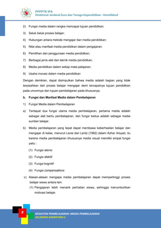 KEGIATAN PEMBELAJARAN: MEDIA PEMBELAJARAN
KELOMPOK KOMPETENSI E
8
PPPPTK IPA
Direktorat Jenderal Guru dan Tenaga Kependidikan - Kemdikbud
2) Fungsi media dalam rangka mencapai tujuan pendidikan;
3) Seluk beluk proses belajar;
4) Hubungan antara metode mengajar dan media pendidikan;
5) Nilai atau manfaat media pendidikan dalam pengajaran;
6) Pemilihan dan penggunaan media pendidikan;
7) Berbagai jenis alat dan teknik media pendidikan;
8) Media pendidikan dalam setiap mata pelajaran;
9) Usaha inovasi dalam media pendidikan
Dengan demikian, dapat disimpulkan bahwa media adalah bagian yang tidak
terpisahkan dari proses belajar mengajar demi tercapainya tujuan pendidikan
pada umumnya dan tujuan pembelajaran pada khususnya.
b. Fungsi dan Manfaat Media dalam Pembelajaran
1) Fungsi Media dalam Pembelajaran
a) Terdapat dua fungsi utama media pembelajaran, pertama media adalah
sebagai alat bantu pembelajaran, dan fungsi kedua adalah sebagai media
sumber belajar.
b) Media pembelajaran yang tepat dapat membawa keberhasilan belajar dan
mengajar di kelas, menurut Levie dan Lentz (1982) dalam Azhar Arsyad, itu
karena media pembelajaran khususnya media visual memiliki empat fungsi
yaitu :
(1) Fungsi atensi
(2) Fungsi afektif
(3) Fungsi kognitif
(4) Fungsi compensations
c) Alasan-alasan mengapa media pembelajaran dapat mempertinggi proses
belajar siswa antara lain:
(1) Pengajaran lebih menarik perhatian siswa, sehingga menumbuhkan
motivasi belajar.
 