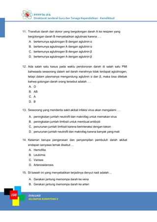 PPPPTK IPA
Direktorat Jenderal Guru dan Tenaga Kependidikan - Kemdikbud
EVALUASI
KELOMPOK KOMPETENSI E
108
11. Transfusi darah dari donor yang bergolongan darah A ke resipien yang
bergolongan darah B menyebabkan aglutinasi karena ….
A. bertemunya aglutinogen B dengan aglutinin α
B. bertemunya aglutinogen A dengan aglutinin α
C. bertemunya aglutinogen B dengan aglutinin β
D. bertemunya aglutinogen A dengan aglutinin β
12. Ada salah satu kasus pada waktu pendonoran darah di salah satu PMI
bahwaada seseorang dalam sel darah merahnya tidak terdapat aglutinogen,
tetapi dalam plasmanya mengandung aglutinin α dan β, maka bisa ditebak
bahwa golongan darah orang tersebut adalah ….
A. O
B. AB
C. A
D. B
13. Seseorang yang menderita sakit akibat infeksi virus akan mengalami ….
A. peningkatan jumlah neutrofil dan makrofag untuk memakan virus
B. peningkatan jumlah limfosit untuk membuat antibodi
C. penurunan jumlah limfosit karena berinteraksi dengan toksin
D. penurunan jumlah neutrofil dan makrofag karena banyak yang mati
14. Kelainan berupa pengerasan dan penyempitan pembuluh darah akibat
endapan senyawa lemak disebut …
A. Hemofilia
B. Leukimia
C. Varises
D. Arteriosklerosis
15. Di bawah ini yang menyebabkan terjadinya denyut nadi adalah ...
A. Gerakan jantung memompa darah ke vena
B. Gerakan jantung memompa darah ke arteri
 