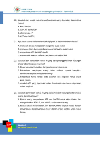 PPPPTK IPA
Direktorat Jenderal Guru dan Tenaga Kependidikan - Kemdikbud
EVALUASI
KELOMPOK KOMPETENSI E
110
20. Manakah dari produk reaksi terang fotosintesis yang digunakan dalam siklus
Calvin?
A. H2O dan O2
B. ADP, Pi, dan NADP+
C. elektron dan H+
D. ATP dan NADPH
21. Apa peran utama dari antena molekul pigmen di dalam membran tilakoid?
A. memecah air dan melepaskan oksigen ke pusat reaksi
B. memanen foton dan memindahan energi cahaya ke pusat reaksi
C. mensintesis ATP dari ADP dan Pi
D. mentransfer elektron ke ferredoxin, kemudian ke NADPH
22. Manakah dari pernyataan berikut ini yang paling menggambarkan hubungan
antara fotosintesis dan respirasi?
A. Respirasi adalah kebalikan dari jalur biokimia fotosintesis.
B. Fotosintesis menyimpan energi dalam molekul organik kompleks,
sementara respirasi melepaskan energi
C. Fotosintesis hanya terjadi pada tanaman dan respirasi hanya terjadi
pada hewan.
D. molekul ATP yang diproduksi dalam fotosintesis dan hanya digunakan
dalam respirasi.
23. Manakah pernyataan berikut ini yang paling mewakili hubungan antara reaksi
terang dan siklus Calvin?
A. Reaksi terang menyediakan ATP dan NADPH untuk siklus Calvin, dan
mengembalikan ADP, Pi, dan NADP + untuk reaksi terang.
B. Reaksi cahaya menyediakan ATP dan NADPH ke langkah fiksasi karbon
siklus Calvin, dan siklus Calvin menyediakan air dan elektron untuk reaksi
terang.
 
