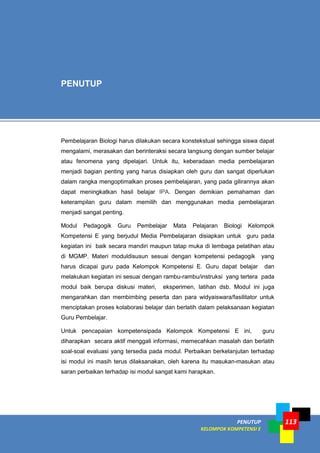 PENUTUP
KELOMPOK KOMPETENSI E
113
Pembelajaran Biologi harus dilakukan secara konstekstual sehingga siswa dapat
mengalami, merasakan dan berinteraksi secara langsung dengan sumber belajar
atau fenomena yang dipelajari. Untuk itu, keberadaan media pembelajaran
menjadi bagian penting yang harus disiapkan oleh guru dan sangat diperlukan
dalam rangka mengoptimalkan proses pembelajaran, yang pada gilirannya akan
dapat meningkatkan hasil belajar IPA. Dengan demikian pemahaman dan
keterampilan guru dalam memilih dan menggunakan media pembelajaran
menjadi sangat penting.
Modul Pedagogik Guru Pembelajar Mata Pelajaran Biologi Kelompok
Kompetensi E yang berjudul Media Pembelajaran disiapkan untuk guru pada
kegiatan ini baik secara mandiri maupun tatap muka di lembaga pelatihan atau
di MGMP. Materi moduldisusun sesuai dengan kompetensi pedagogik yang
harus dicapai guru pada Kelompok Kompetensi E. Guru dapat belajar dan
melakukan kegiatan ini sesuai dengan rambu-rambu/instruksi yang tertera pada
modul baik berupa diskusi materi, eksperimen, latihan dsb. Modul ini juga
mengarahkan dan membimbing peserta dan para widyaiswara/fasilitator untuk
menciptakan proses kolaborasi belajar dan berlatih dalam pelaksanaan kegiatan
Guru Pembelajar.
Untuk pencapaian kompetensipada Kelompok Kompetensi E ini, guru
diharapkan secara aktif menggali informasi, memecahkan masalah dan berlatih
soal-soal evaluasi yang tersedia pada modul. Perbaikan berkelanjutan terhadap
isi modul ini masih terus dilaksanakan, oleh karena itu masukan-masukan atau
saran perbaikan terhadap isi modul sangat kami harapkan.
PENUTUP
 
