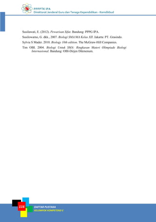 PPPPTK IPA
Direktorat Jenderal Guru dan Tenaga Kependidikan - Kemdikbud
DAFTAR PUSTAKA
KELOMPOK KOMPETENSI E
116
Susilawati, E. (2012). Pewarisan Sifat. Bandung: PPPG IPA.
Susilowarno, G. dkk., 2007. Biologi SMA/MA Kelas XII. Jakarta: PT. Grasindo.
Sylvia S Mader. 2010. Biology 10th edition. The McGraw-Hill Companies.
Tim OBI. 2004. Biologi Untuk SMA: Ringkasan Materi Olimpiade Biologi
Internasional. Bandung: OBI-Dirjen Dikmenum.
 