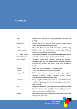 GLOSARIUM
KELOMPOK KOMPETENSI E
117
Arteri : Pembuluh yang berfungsi untuk mengangkut darah yang keluar dari
jantung
Asam amino : Molekul organik yang memiliki gugus karboksil maupun gugus
amino, berfungsi sebagai monomer protein
Asam
deoksiribonukleat
: DNA, deoxyribonucleic acid. Suatu molekul asam nukleat yang
berbentuk heliks dan beruntai ganda yang mampu melakukan
replikasi dan menentukan struktur protein
AV node (Atrio-
Ventricular node)
: Suatu simpul yang terletak pada bagian posterior kanan dari septum
antar atrium yang berbatasan dengan dinding ventrikel
Bahan Organik : Merupakan semua residu tanaman, binatang, dan senyawa-
senyawa organik lain yang sudah terombak atau baru sebagian
terombak yang disintesis oleh mikroba tanah ketika perombakan
terjadi.
Dominan : Sifat/fenotip yang muncul pada F1, sifat yang resesif
Embrio : Tahap awal pertumbuhan organisme vertebrata
Fotoautotrof : Makhluk hidup komponen ekosistem yang mampu mengubah
senyawa anorganik menjadi senyawa organik dengan
menggunakan sinar sebagai sumber energi
Fotosintesis : Proses pengubahan karbondioksida dan air dengan bantuan energi
matahari yang ditangkap oleh klorofil menjadi glukosa dan oksigen
pada tumbuhan
Gen : Bagian dari kromosom yang mengendalikan penerusan faktor
keturunan, terbentuk dari sejumlah asam nukleat yang tersusun
dalam makromolekul yang disebut DNA.
Glukosa : Monosakarida enam-karbon, merupakan bahan bakar atau sumber
energi seluler yang umum
GLOSARIUM
 