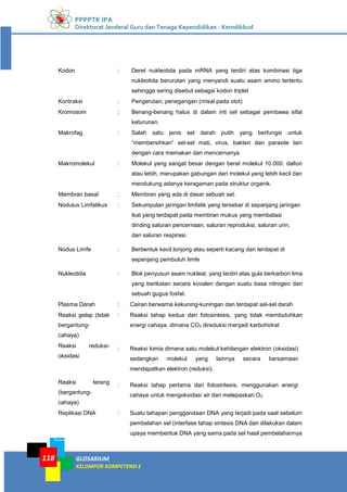 PPPPTK IPA
Direktorat Jenderal Guru dan Tenaga Kependidikan - Kemdikbud
GLOSARIUM
KELOMPOK KOMPETENSI E
118
Kodon : Deret nukleotida pada mRNA yang terdiri atas kombinasi tiga
nukleotida berurutan yang menyandi suatu asam amino tertentu
sehingga sering disebut sebagai kodon triplet
Kontraksi : Pengerutan; penegangan (misal pada otot)
Kromosom : Benang-benang halus di dalam inti sel sebagai pembawa sifat
keturunan.
Makrofag : Salah satu jenis sel darah putih yang berfungsi untuk
“membersihkan” sel-sel mati, virus, bakteri dan parasite lain
dengan cara memakan dan mencernanya
Makromolekul : Molekul yang sangat besar dengan berat molekul 10.000. dalton
atau lebih, merupakan gabungan dari molekul yang lebih kecil dan
mendukung adanya keragaman pada struktur organik.
Membran basal : Membran yang ada di dasar sebuah sel.
Nodulus Limfatikus : Sekumpulan jaringan limfatik yang tersebar di sepanjang jaringan
ikat yang terdapat pada membran mukus yang membatasi
dinding saluran pencernaan, saluran reproduksi, saluran urin,
dan saluran respirasi.
Nodus Limfe : Berbentuk kecil lonjong atau seperti kacang dan terdapat di
sepanjang pembuluh limfe
Nukleotida : Blok penyusun asam nukleat, yang terdiri atas gula berkarbon lima
yang berikatan secara kovalen dengan suatu basa nitrogen dan
sebuah gugus fosfat.
Plasma Darah : Cairan berwarna kekuning-kuningan dan terdapat sel-sel darah
Reaksi gelap (tidak
bergantung-
cahaya)
: Reaksi tahap kedua dari fotosintesis, yang tidak membutuhkan
energi cahaya, dimana CO2 direduksi menjadi karbohidrat
Reaksi reduksi-
oksidasi
: Reaksi kimia dimana satu molekul kehilangan elektron (oksidasi)
sedangkan molekul yang lainnya secara bersamaan
mendapatkan elektron (reduksi).
Reaksi terang
(bergantung-
cahaya)
: Reaksi tahap pertama dari fotosintesis, menggunakan energi
cahaya untuk mengoksidasi air dan melepaskan O2
Replikasi DNA : Suatu tahapan penggandaan DNA yang terjadi pada saat sebelum
pembelahan sel (interfase tahap sintesis DNA dan dilakukan dalam
upaya membentuk DNA yang sama pada sel hasil pembelahannya
 