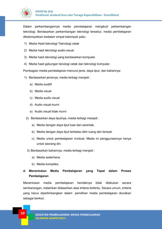 KEGIATAN PEMBELAJARAN: MEDIA PEMBELAJARAN
KELOMPOK KOMPETENSI E
10
PPPPTK IPA
Direktorat Jenderal Guru dan Tenaga Kependidikan - Kemdikbud
Dalam perkembangannya media pembelajaran mengikuti perkembangan
teknologi. Berdasarkan perkembangan teknologi tersebut, media pembelajaran
dikelompokkan kedalam empat kelompok yaitu:
1) Media Hasil teknologi Teknologi cetak
2) Media hasil teknologi audio-visual.
3) Media hasil teknologi yang berdasarkan komputer.
4) Media hasil gabungan tenologi cetak dan teknologi komputer.
Pembagian media pembelajaran menurut jenis, daya liput, dan bahannya:
1) Berdasarkan jenisnya, media terbagi menjadi :
a) Media auditif
b) Media visual
c) Media audio visual
d) Audio visual murni
e) Audio visual tidak murni
2) Berdasarkan daya liputnya, media terbagi menjadi :
a) Media dengan daya liput luas dan serentak.
b) Media dengan daya liput terbatas oleh ruang dan tempat.
c) Media untuk pembelajaran invidual. Media ini penggunaannya hanya
untuk seorang diri.
3) Berdasarkan bahannya, media terbagi menjadi :
a) Media sederhana.
b) Media kompleks.
d. Menentukan Media Pembelajaran yang Tepat dalam Proses
Pembelajaran
Menentukan media pembelajaran hendaknya tidak dilakukan secara
sembarangan, melainkan didasarkan atas kriteria tertentu. Secara umum, kriteria
yang harus dipertimbangkan dalam pemilihan media pembelajaran diuraikan
sebagai berikut:
 