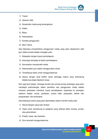 LISTRIK untuk SMP
KEGIATAN PEMBELAJARAN: MEDIA PEMBELAJARAN
KELOMPOK KOMPETENSI E
11
Modul Guru Pembelajar
Mata Pelajaran Biologi SMA
1) Tujuan
2) Sasaran didik
3) Karateristik media yang bersangkutan
4) Waktu
5) Biaya
6) Ketersediaan
7) Konteks penggunaan
8) Mutu Teknis
Ada beberapa prinsip/kriteria penggunaan media yang perlu dipedomani oleh
guru dalam proses belajar mengajar yaitu:
1) Ketepatan dengan tujuan pembelajaran
2) Dukungan terhadap isi bahan pembelajaran
3) Kemudahan memperoleh media
4) Keterampilan guru dalam menggunakan media
5) Tersedianya waktu untuk menggunakannya
6) Sesuai dengan taraf berfikir siswa sehingga makna yang terkandung
didalamnya dapat dipahami siswa.
Dari segi teori belajar, berbagai kondisi dan prinsip-prinsip psikologis yang perlu
mendapat pertimbangan dalam pemilihan dan penggunaan media adalah
motivasi, perbedaan individual, tujuan pembelajaran, organisasi isi, persiapan
sebelum belajar, emosi, partsipasi, umpan balik, penguatan, latihan dan
pengulangan, dan penerapan.
Ada beberapa kriteria yang patut diperhatikan dalam memilih media yaitu
1) Sesuai dengan yang ingin dicapai.
2) Tepat untuk mendukung isi pelajaran yang sifatnya fakta, konsep, prinsip,
atau generalisasi.
3) Praktis, luwes, dan bertahan.
4) Guru terampil menggunakannya.
 