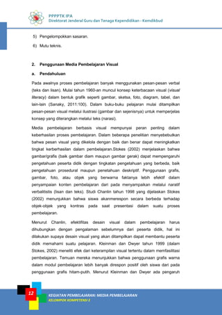 KEGIATAN PEMBELAJARAN: MEDIA PEMBELAJARAN
KELOMPOK KOMPETENSI E
12
PPPPTK IPA
Direktorat Jenderal Guru dan Tenaga Kependidikan - Kemdikbud
5) Pengelompokkan sasaran.
6) Mutu teknis.
2. Penggunaan Media Pembelajaran Visual
a. Pendahuluan
Pada awalnya proses pembelajaran banyak menggunakan pesan-pesan verbal
(teks dan lisan). Mulai tahun 1960-an muncul konsep keterbacaan visual (visual
literacy) dalam bentuk grafik seperti gambar, sketsa, foto, diagram, tabel, dan
lain-lain (Sanaky, 2011:100). Dalam buku-buku pelajaran mulai ditampilkan
pesan-pesan visual melalui ilustrasi (gambar dan sejenisnya) untuk memperjelas
konsep yang diterangkan melalui teks (narasi).
Media pembelajaran berbasis visual mempunyai peran penting dalam
keberhasilan proses pembelajaran. Dalam beberapa penelitian menyebebutkan
bahwa pesan visual yang dikelola dengan baik dan benar dapat meningkatkan
tingkat kerberhasilan dalam pembelajaran.Stokes (2002) menjelaskan bahwa
gambar/grafis (baik gambar diam maupun gambar gerak) dapat mempengaruhi
pengetahuan peserta didik dengan tingkatan pengetahuan yang berbeda, baik
pengetahuan prosedural maupun penetahuan deskriptif. Penggunaan grafis,
gambar, foto, atau objek yang berwarna faktanya lebih efektif dalam
penyampaian konten pembelajaran dari pada menyampaikan melalui naratif
verbalitistis (lisan dan teks). Studi Chanlin tahun 1998 yang dijelaskan Stokes
(2002) menunjukkan bahwa siswa akanmerespon secara berbeda terhadap
objek-objek yang kontras pada saat presentasi dalam suatu proses
pembelajaran.
Menurut Chanlin, efektifitas desain visual dalam pembelajaran harus
dihubungkan dengan pengalaman sebelumnya dari peserta didik, hal ini
dilakukan supaya desain visual yang akan ditampilkan dapat membantu peserta
didik memahami suatu pelajaran. Kleinman dan Dwyer tahun 1999 (dalam
Stokes, 2002) meneliti efek dari keterampilan visual tertentu dalam memfasilitasi
pembelajaran. Temuan mereka menunjukkan bahwa penggunaan grafis warna
dalam modul pembelajaran lebih banyak direspon positif oleh siswa dari pada
penggunaan grafis hitam-putih. Menurut Kleinman dan Dwyer ada pengaruh
12
 