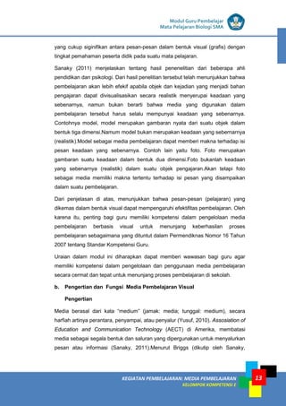 LISTRIK untuk SMP
KEGIATAN PEMBELAJARAN: MEDIA PEMBELAJARAN
KELOMPOK KOMPETENSI E
13
Modul Guru Pembelajar
Mata Pelajaran Biologi SMA
yang cukup siginifikan antara pesan-pesan dalam bentuk visual (grafis) dengan
tingkat pemahaman peserta didik pada suatu mata pelajaran.
Sanaky (2011) menjelaskan tentang hasil penenelitian dari beberapa ahli
pendidikan dan psikologi. Dari hasil penelitian tersebut telah menunjukkan bahwa
pembelajaran akan lebih efekif apabila objek dan kejadian yang menjadi bahan
pengajaran dapat divisualisasikan secara realistik menyerupai keadaan yang
sebenarnya, namun bukan berarti bahwa media yang digunakan dalam
pembelajaran tersebut harus selalu mempunyai keadaan yang sebenarnya.
Contohnya model, model merupakan gambaran nyata dari suatu objek dalam
bentuk tiga dimensi.Namum model bukan merupakan keadaan yang sebernarnya
(realistik).Model sebagai media pembelajaran dapat memberi makna terhadap isi
pesan keadaan yang sebenarnya. Contoh lain yaitu foto. Foto merupakan
gambaran suatu keadaan dalam bentuk dua dimensi.Foto bukanlah keadaan
yang sebenarnya (realistik) dalam suatu objek pengajaran.Akan tetapi foto
sebagai media memiliki makna tertentu terhadap isi pesan yang disampaikan
dalam suatu pembelajaran.
Dari penjelasan di atas, menunjukkan bahwa pesan-pesan (pelajaran) yang
dikemas dalam bentuk visual dapat mempengaruhi efektifitas pembelajaran. Oleh
karena itu, penting bagi guru memiliki kompetensi dalam pengelolaan media
pembelajaran berbasis visual untuk menunjang keberhasilan proses
pembelajaran sebagaimana yang dituntut dalam Permendiknas Nomor 16 Tahun
2007 tentang Standar Kompetensi Guru.
Uraian dalam modul ini diharapkan dapat memberi wawasan bagi guru agar
memiliki kompetensi dalam pengelolaan dan penggunaan media pembelajaran
secara cermat dan tepat untuk menunjang proses pembelajaran di sekolah.
b. Pengertian dan Fungsi Media Pembelajaran Visual
Pengertian
Media berasal dari kata “medium” (jamak: media; tunggal: medium), secara
harfiah artinya perantara, penyampai, atau penyalur (Yusuf, 2010). Assosiation of
Education and Communication Technology (AECT) di Amerika, membatasi
media sebagai segala bentuk dan saluran yang dipergunakan untuk menyalurkan
pesan atau informasi (Sanaky, 2011).Menurut Briggs (dikutip oleh Sanaky,
 