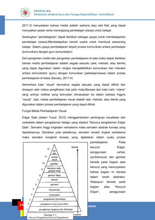 KEGIATAN PEMBELAJARAN: MEDIA PEMBELAJARAN
KELOMPOK KOMPETENSI E
14
PPPPTK IPA
Direktorat Jenderal Guru dan Tenaga Kependidikan - Kemdikbud
2011:3) menyatakan bahwa media adalah wahana atau alat fisik yang dapat
menyajikan pesan serta merangsang pembelajar (siswa) untuk belajar.
Sedangkan “pembelajaran” dapat diartikan sebagai upaya untuk membelajarkan
pembelajar (siswa).Membelajarkan berarti usaha untuk membuat seseorang
belajar. Dalam upaya pembelajaran terjadi proses komunikasi antara pembelajar
(komunikan) dengan guru komunikator).
Dari pengertian media dan pengertian pembelajaran di atas maka dapat diartikan
bahwa media pembelajaran adalah segala sesuatu (alat, metode, atau teknik)
yang dapat digunakan dalam rangka mengefektifkan komunikasi dan interaksi
antara komunikator (guru) dengan komunikan (pebelajar/siswa) dalam proses
pembelajaran di kelas (Sanaky, 2011:4).
Sementara kata “visual” bermakna segala sesuatu yang dapat dilihat dan
direspon oleh indera penglihatan kita yaitu mata.Berasal dari kata Latin “videre”
yang artinya melihat yang kemudian dimasukkan ke dalam bahasa Inggris
“visual”. Jadi, media pembelajaran visual adalah alat, metode, atau teknik yang
digunakan dalam proses pembelajaran yang dapat dilihat.
Fungsi Media Pembelajaran Visual
Edgar Dale (dalam Yusuf, 2010) menggambarkan pentingnya visualisasi dan
verbalistis dalam pengalaman belajar yang disebut “Kerucut pengalaman Edgar
Dale”. Semakin tinggi tingkatan verbalisme maka semakin abstrak konsep yang
dijelaskannya. Demikian pula sebaliknya, semakin rendah tingkat verbalisme
maka semakin kongkret konsep yang dijelaskan dalam suatu proses
pembelajaran. Pada
kerucut Edgar,
penggunaan verbal,
symbolvisual, dan gambar
berada pada bagian atas
kerucut yang menunjukkan
bahwa bagian ini berada
dalam ranah abstraksi.
Walaupun berada pada
bagian atas “Kerucut
Edgar”, penggunaan
Gambar 1.1
Kerucut Pengalaman/Cone of Experiences
 