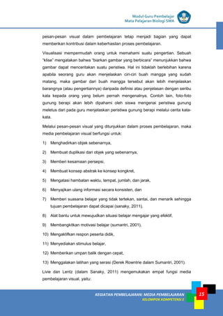 LISTRIK untuk SMP
KEGIATAN PEMBELAJARAN: MEDIA PEMBELAJARAN
KELOMPOK KOMPETENSI E
15
Modul Guru Pembelajar
Mata Pelajaran Biologi SMA
pesan-pesan visual dalam pembelajaran tetap menjadi bagian yang dapat
memberikan kontribusi dalam keberhasilan proses pembelajaran.
Visualisasi mempermudah orang untuk memahami suatu pengertian. Sebuah
“klise” mengatakan bahwa “biarkan gambar yang berbicara” menunjukkan bahwa
gambar dapat menceritakan suatu peristiwa. Hal ini tidaklah berlebihan karena
apabila seorang guru akan menjelaskan ciri-ciri buah mangga yang sudah
matang, maka gambar dari buah mangga tersebut akan lebih menjelaskan
barangnya (atau pengertiannya) daripada definisi atau penjelasan dengan seribu
kata kepada orang yang belum pernah mengenalnya. Contoh lain, foto-foto
gunung berapi akan lebih dipahami oleh siswa mengenai peristiwa gunung
meletus dari pada guru menjelaskan peristiwa gunung berapi melalui cerita kata-
kata.
Melalui pesan-pesan visual yang ditunjukkan dalam proses pembelajaran, maka
media pembelajaran visual berfungsi untuk:
1) Menghadirkan objek sebenarnya,
2) Membuat duplikasi dari objek yang sebenarnya,
3) Memberi kesamaan persepsi,
4) Membuat konsep abstrak ke konsep kongkret,
5) Mengatasi hambatan waktu, tempat, jumlah, dan jarak,
6) Menyajikan ulang informasi secara konsisten, dan
7) Memberi suasana belajar yang tidak tertekan, santai, dan menarik sehingga
tujuan pembelajaran dapat dicapai (sanaky, 2011),
8) Alat bantu untuk mewujudkan situasi belajar mengajar yang efektif,
9) Membangkitkan motivasi belajar (sumantri, 2001),
10) Mengaktifkan respon peserta didik,
11) Menyediakan stimulus belajar,
12) Memberikan umpan balik dengan cepat,
13) Menggalakan latihan yang serasi (Derek Rowntrie dalam Sumantri, 2001).
Livie dan Lentz (dalam Sanaky, 2011) mengemukakan empat fungsi media
pembelajaran visual, yaitu:
 