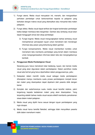 KEGIATAN PEMBELAJARAN: MEDIA PEMBELAJARAN
KELOMPOK KOMPETENSI E
16
PPPPTK IPA
Direktorat Jenderal Guru dan Tenaga Kependidikan - Kemdikbud
1) Fungsi atensi. Media visual merupakan inti, menarik, dan mengarahkan
perhatian pembelajar untuk berkonsentrasi kepada isi pelajaran yang
berkaitan dengan makna visual yang ditampilkan atau menyertai teks materi
pelajaran.
2) Fungsi afeksi. Media visual dapat terlihat dari tingkat kenikmatan pembelajar
ketika belajar membaca teks bergambar. Gambar atau lambang visual akan
dapat menggugah emosi dan sikap pembelajar.
3) Fungsi kognisi. Media visual mengungkapkan bahwa lambang visual
memperlancar pencapaian tujuan untuk memahami dan mendengar
informasi atau pesan yang terkandung dalam gambar.
4) Fungsi kompensantoris. Media visual memberikan konteks untuk
memahami teks membantu pembelajar yang lemah dalam membaca
untuk mengorganisasikan informasi dalam teks dan mengingatkannya
kembali.
c. Penggunaan Media Pembelajaran Visual
Seoarang guru harus memahami latar belakang, tujuan, dan bentuk media
visual yang akan digunakan dalam pembelajaran. Dalam pemilihan media
visual ada hal-hal yang harus diperhatikan dalam penggunaannya, yaitu:
1) Ketepatan dalam memilih media visual sebagai media pembelajaran
diharapkan mampu membantu suatu proses pembelajaran menjadi lancar
dan materi yang disampaikan dapat dipahami oleh peserta didik dengan
benar.
2) Komplek dan sederhananya suatu media visual bersifat relative, yakni
tergantung kepada kedalaman materi yang akan disampaikan. Yang
terpenting adalah bahwa media visual secara efektif membantu pemahaman
siswa dalam materi pelajaran.
3) Media visual yang dipilih harus sesuai dengan tujuan pembelajaran yang
ingin dicapai.
4) Media visual harus bersifat fleksibel, sehingga tidak menyulitkan peserta
didik dalam memahami materi.
 