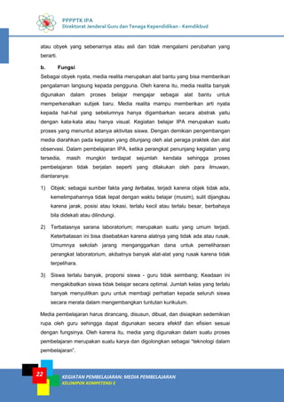 KEGIATAN PEMBELAJARAN: MEDIA PEMBELAJARAN
KELOMPOK KOMPETENSI E
22
PPPPTK IPA
Direktorat Jenderal Guru dan Tenaga Kependidikan - Kemdikbud
atau obyek yang sebenarnya atau asli dan tidak mengalami perubahan yang
berarti.
b. Fungsi
Sebagai obyek nyata, media realita merupakan alat bantu yang bisa memberikan
pengalaman langsung kepada pengguna. Oleh karena itu, media realita banyak
digunakan dalam proses belajar mengajar sebagai alat bantu untuk
memperkenalkan subjek baru. Media realita mampu memberikan arti nyata
kepada hal-hal yang sebelumnya hanya digambarkan secara abstrak yaitu
dengan kata-kata atau hanya visual. Kegiatan belajar IPA merupakan suatu
proses yang menuntut adanya aktivitas siswa. Dengan demikian pengembangan
media diarahkan pada kegiatan yang ditunjang oleh alat peraga praktek dan alat
observasi. Dalam pembelajaran IPA, ketika perangkat penunjang kegiatan yang
tersedia, masih mungkin terdapat sejumlah kendala sehingga proses
pembelajaran tidak berjalan seperti yang dilakukan oleh para ilmuwan,
diantaranya:
1) Objek; sebagai sumber fakta yang terbatas, terjadi karena objek tidak ada,
kemelimpahannya tidak tepat dengan waktu belajar (musim), sulit dijangkau
karena jarak, posisi atau lokasi, terlalu kecil atau terlalu besar, berbahaya
bila didekati atau dilindungi.
2) Terbatasnya sarana laboratorium; merupakan suatu yang umum terjadi.
Keterbatasan ini bisa disebabkan karena alatnya yang tidak ada atau rusak.
Umumnya sekolah jarang menganggarkan dana untuk pemeliharaan
perangkat laboratorium, akibatnya banyak alat-alat yang rusak karena tidak
terpelihara.
3) Siswa terlalu banyak, proporsi siswa - guru tidak seimbang; Keadaan ini
mengakibatkan siswa tidak belajar secara optimal. Jumlah kelas yang terlalu
banyak menyulitkan guru untuk membagi perhatian kepada seluruh siswa
secara merata dalam mengembangkan tuntutan kurikulum.
Media pembelajaran harus dirancang, disusun, dibuat, dan disiapkan sedemikian
rupa oleh guru sehingga dapat digunakan secara efektif dan efisien sesuai
dengan fungsinya. Oleh karena itu, media yang digunakan dalam suatu proses
pembelajaran merupakan suatu karya dan digolongkan sebagai “teknologi dalam
pembelajaran”.
 