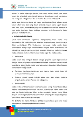 KEGIATAN PEMBELAJARAN: MEDIA PEMBELAJARAN
KELOMPOK KOMPETENSI E
24
PPPPTK IPA
Direktorat Jenderal Guru dan Tenaga Kependidikan - Kemdikbud
tersebut di sekitar lingkungan sekolah, atau benda tersebut terlalu kecil, terlalu
besar, dan terlalu jauh untuk diamati langsung. Untuk itu guru perlu menyiapkan
alat peraga lain sebagai tiruan dan pemodelan dari benda asli tersebut.
Media yang tergolong benda asli dalam pembelajaran kimia adalah semua
bahan-bahan kimia baik yang dibuat (sintesis) maupun alami, seperti batuan,
pasir besi, kuarsa, bahan kimia yang ada di laboratorium.Alat-alat laboratorium
yang sering digunakan dalam berbagai percobaan kimia termasuk ke dalam
golongan media benda asli.
c. Jenis-jenis Media Realita
Untuk lebih memahami bagaimana menggunakan media realita pada
pembelajaran IPA, berikut ini uraian beberapa jenis media yang dapat digunakan
dalam pembelajaran IPA. Berdasarkan ukurannya, media realita dalam
pembelajaran biologi dapat dikelompokkan menjadi media makroskopis dan
mikroskopis. Apabila pengelompokkan tersebut didasarkan pada kondisinya,
media asli dapat dikelompokkan menjadi media segar dan media awetan.
1) Media segar
Media segar atau seringkali disebut sebagai preparat segar dapat diartikan
sebagai media yang langsung disiapkan dan dipakai saat media tersebut masih
benar-benar alami. Contoh media segar yang umum digunakan dalam kegiatan
pembelajaran biologi adalah:
a) Tumbuhan dan bagian-bagiannya; akar, batang, daun, bunga, buah, biji,
sporangium dan sebagainya
b) Binatang; mencit, burung merpati, katak hijau, ikan, udang, belalang,
jangkrik, cacing tanah, Planaria dan sebagainya.
2) Media Awetan
Media awetan terdiri dari awetan basah dan awetan kering. Awetan basah dibuat
dengan cara merendam tumbuhan dan atau binatang baik dalam bentuk utuh
atau pun bagian-bagiannya dalam larutan pengawet. Awetan kering dibuat
dengan cara mengeringkan tumbuh-tumbuhan, binatang atau bagian-bagiannya
baik dengan atau tanpa bahan pengawet.
Arif Sidharta dan Yamin Winduono (2009) mengemukakan jenis-jenis media
pembelajaran asli dikelompokan sebagai berikut.
 