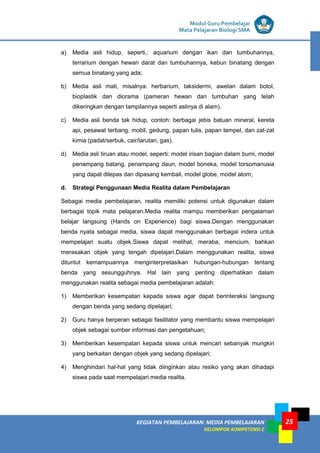 LISTRIK untuk SMP
KEGIATAN PEMBELAJARAN: MEDIA PEMBELAJARAN
KELOMPOK KOMPETENSI E
25
Modul Guru Pembelajar
Mata Pelajaran Biologi SMA
a) Media asli hidup, seperti,: aquarium dengan ikan dan tumbuhannya,
terrarium dengan hewan darat dan tumbuhannya, kebun binatang dengan
semua binatang yang ada;
b) Media asli mati, misalnya: herbarium, taksidermi, awetan dalam botol,
bioplastik dan diorama (pameran hewan dan tumbuhan yang telah
dikeringkan dengan tampilannya seperti aslinya di alam).
c) Media asli benda tak hidup, contoh: berbagai jebis batuan mineral, kereta
api, pesawat terbang, mobil, gedung, papan tulis, papan tempel, dan zat-zat
kimia (padat/serbuk, cair/larutan, gas).
d) Media asli tiruan atau model, seperti: model irisan bagian dalam bumi, model
penampang batang, penampang daun, model boneka, model torsomanusia
yang dapat dilepas dan dipasang kembali, model globe, model atom;
d. Strategi Penggunaan Media Realita dalam Pembelajaran
Sebagai media pembelajaran, realita memiliki potensi untuk digunakan dalam
berbagai topik mata pelajaran.Media realita mampu memberikan pengalaman
belajar langsung (Hands on Experience) bagi siswa.Dengan menggunakan
benda nyata sebagai media, siswa dapat menggunakan berbagai indera untuk
mempelajari suatu objek.Siswa dapat melihat, meraba, mencium, bahkan
merasakan objek yang tengah dipelajari.Dalam menggunakan realita, siswa
dituntut kemampuannya menginterpretasikan hubungan-hubungan tentang
benda yang sesungguhnya. Hal lain yang penting diperhatikan dalam
menggunakan realita sebagai media pembelajaran adalah:
1) Memberikan kesempatan kepada siswa agar dapat berinteraksi langsung
dengan benda yang sedang dipelajari;
2) Guru hanya berperan sebagai fasilitator yang membantu siswa mempelajari
objek sebagai sumber informasi dan pengetahuan;
3) Memberikan kesempatan kepada siswa untuk mencari sebanyak mungkin
yang berkaitan dengan objek yang sedang dipelajari;
4) Menghindari hal-hal yang tidak diinginkan atau resiko yang akan dihadapi
siswa pada saat mempelajari media realita.
 