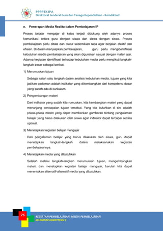 KEGIATAN PEMBELAJARAN: MEDIA PEMBELAJARAN
KELOMPOK KOMPETENSI E
26
PPPPTK IPA
Direktorat Jenderal Guru dan Tenaga Kependidikan - Kemdikbud
e. Penerapan Media Realita dalam Pembelajaran IP
Proses belajar mengajar di kelas terjadi didukung oleh adanya proses
komunikasi antara guru dengan siswa dan siswa dengan siswa. Proses
pembelajaran perlu ditata dan diatur sedemikian rupa agar berjalan efektif dan
efisien. Di dalam menyiapkan pembelajaran, guru perlu mengidentifikasi
kebutuhan media pembelajaran yang akan digunakan sesuai dengan materi ajar.
Adanya kegiatan identifikasi terhadap kebutuhan media perlu mengikuti langkah-
langkah besar sebagai berikut:
1) Merumuskan tujuan
Sebagai salah satu langkah dalam analisis kebutuhan media, tujuan yang kita
jadikan pedoman adalah indikator yang dikembangkan dari kompetensi dasar
yang sudah ada di kurikulum.
2) Pengembangan materi
Dari indikator yang sudah kita rumuskan, kita kembangkan materi yang dapat
menunjang pencapaian tujuan tersebut. Yang kita butuhkan di sini adalah
pokok-pokok materi yang dapat memberikan gambaran tentang pengalaman
belajar yang harus dilakukan oleh siswa agar indikator dapat tercapai secara
optimal.
3) Menetapkan kegiatan belajar mengajar
Dari pengalaman belajar yang harus dilakukan oleh siswa, guru dapat
menetapkan langkah-langkah dalam melaksanakan kegiatan
pembelajarannya.
4) Menetapkan media yang dibutuhkan
Setelah melalui langkah-langkah merumuskan tujuan, mengembangkan
materi, dan menetapkan kegiatan belajar mengajar, barulah kita dapat
menentukan alternatif-alternatif media yang dibutuhkan.
 
