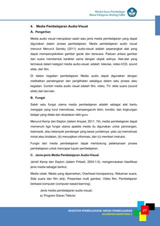 LISTRIK untuk SMP
KEGIATAN PEMBELAJARAN: MEDIA PEMBELAJARAN
KELOMPOK KOMPETENSI E
27
Modul Guru Pembelajar
Mata Pelajaran Biologi SMA
4. Media Pembelajaran Audio-Visual
A. Pengertian
Media audio visual merupakan salah satu jenis media pembelajaran yang dapat
digunakan dalam proses pembelajaran. Media pembelajaran audio visual
menurut Menurut Sanaky (2011) audio-visual adalah seperangkat alat yang
dapat memperoyeksikan gambar gerak dan bersuara. Paduan antara gambar
dan suara membentuk karakter sama dengan obyek aslinya. Alat-alat yang
termasuk dalam kategori media audio-visual, adalah: televise, video-VCD, sound
slide, dan film.
Di dalam kegiatan pembelajaran Media audio dapat digunakan dengan
melibatkan pendengaran dan penglihatan sekaligus dalam satu proses atau
kegiatan. Contoh media audio visual adalah film, video, TV, slide suara (sound
slide) dan lain-lain.
B. Fungsi
Salah satu fungsi utama media pembelajaran adalah sebagai alat bantu
mengajar yang turut memotivasi, mempengaruhi iklim, kondisi, dan lingkungan
belajar yang ditata dan diciptakan oleh guru.
Menurut Kemp dan Dayton (dalam Arsyad, 2011: 19), media pembelajaran dapat
memenuhi tiga fungsi utama apabila media itu digunakan untuk perorangan,
kelompok, atau kelompok pendengar yang besar jumlahnya, yaitu (a) memotivasi
minat atau tindakan, (b) menyajikan informasi, dan (c) memberi instruksi.
Fungsi dari media pembelajaran dapat mendukung pelaksanaan proses
pembelajaran untuk mencapai tujuan pembelajaran.
C. Jenis-jenis Media Pembelajaran Audio-Visual
Jerold Kemp dan Dayton (dalam Pribadi, 2004:1-5), mengemukakan klasifikasi
jenis media sebagai berikut:
Media cetak, Media yang dipamerkan, Overhead transparency, Rekaman suara,
Side suara dan film strip, Presentasi multi gambar, Video film, Pembelajaran
berbasis komputer (computer based learning).
Jenis media pembelajaran audio-visuaL:
a) Program Siaran Télevisi
 