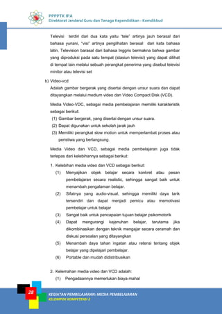 KEGIATAN PEMBELAJARAN: MEDIA PEMBELAJARAN
KELOMPOK KOMPETENSI E
28
PPPPTK IPA
Direktorat Jenderal Guru dan Tenaga Kependidikan - Kemdikbud
Televisi terdiri dari dua kata yaitu “tele” artinya jauh berasal dari
bahasa yunani, “visi” artinya penglihatan berasal dari kata bahasa
latin. Television barasal dari bahasa Inggris bermakna bahwa gambar
yang diproduksi pada satu tempat (stasiun televisi) yang dapat dilihat
di tempat lain melalui sebuah perangkat penerima yang disebut televisi
minitor atau televisi set
b) Video-vcd
Adalah gambar bergerak yang disertai dengan unsur suara dan dapat
ditayangkan melalui medium video dan Video Compact Disk (VCD).
Media Video-VDC, sebagai media pembelajaran memiliki karakteristik
sebagai berikut:
(1) Gambar bergerak, yang disertai dengan unsur suara.
(2) Dapat digunakan untuk sekolah jarak jauh
(3) Memiliki perangkat slow motion untuk memperlambat proses atau
peristiwa yang berlangsung.
Media Video dan VCD, sebagai media pembelajaran juga tidak
terlepas dari kelebihannya sebagai berikut:
1. Kelebihan media video dan VCD sebagai berikut:
(1) Menyajikan objek belajar secara konkret atau pesan
pembelajaran secara realistic, sehingga sangat baik untuk
menambah pengalaman belajar.
(2) Sifatnya yang audio-visual, sehingga memiliki daya tarik
tersendiri dan dapat menjadi pemicu atau memotivasi
pembelajar untuk belajar
(3) Sangat baik untuk pencapaian tujuan belajar psikomotorik
(4) Dapat mengurangi kejenuhan belajar, terutama jika
dikombinasikan dengan teknik mengajar secara ceramah dan
diskusi persoalan yang ditayangkan
(5) Menambah daya tahan ingatan atau retensi tentang objek
belajar yang dipelajari pembelajar.
(6) Portable dan mudah didistribusikan
2. Kelemahan media video dan VCD adalah:
(1) Pengadaannya memerlukan biaya mahal
 
