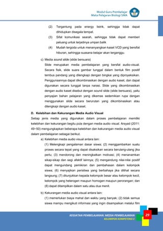 LISTRIK untuk SMP
KEGIATAN PEMBELAJARAN: MEDIA PEMBELAJARAN
KELOMPOK KOMPETENSI E
29
Modul Guru Pembelajar
Mata Pelajaran Biologi SMA
(2) Tergantung pada energy listrik, sehingga tidak dapat
dihidupkan disegala tempat.
(3) Sifat komunikasi searah, sehingga tidak dapat memberi
peluang untuk terjadinya umpan balik
(4) Mudah tergoda untuk menanyangkan kaset VCD yang bersifat
hiburan, sehingga suasana belajar akan terganggu.
c) Media sound slide (slide bersuara)
Slide merupakan media pembelajaran yang bersfat audio-visual.
Secara fisik, slide suara gambar tunggal dalam bentuk film positif
tembus pandang yang dilengkapi dengan bingkai yang diproyeksikan.
Penggunaannya dapat dikombinasikan dengan audio kaset, dan dapat
digunakan secara tunggal tanpa narasi. Slide yang dikombinasikan
dengan audio kaset disebut dengan sound slide (slide bersuara), yaitu
penyajian bahan pelajaran yang dikemas sedemikian rupa dengan
menggunakan slide secara berurutan yang dikombinasikan atau
dilengkapi dengan audio kaset.
D. Kelebihan dan Kekurangan Media Audio Visual
Setiap jenis media yang digunakan dalam proses pembelajaran memiliki
kelebihan dan kekurangan begitu pula dengan media audio visual. Arsyad (2011:
49−50) mengungkapkan beberapa kelebihan dan kekurangan media audio visual
dalam pembelajaran sebagai berikut.
a) Kelebihan media audio visual antara lain:
(1) Melengkapi pengalaman dasar siswa; (2) menggambarkan suatu
proses secara tepat yang dapat disaksikan secara berulang-ulang jika
perlu; (3) mendorong dan meningkatkan motivasi; (4) menanamkan
sikap-sikap dan segi afektif lainnya; (5) mengandung nilai-nilai positif
dapat mengundang pemikiran dan pembahasan dalam kelompok
siswa; (6) menyajikan peristiwa yang berbahaya jika dilihat secara
langsung; (7) ditunjukkan kepada kelompok besar atau kelompok kecil,
kelompok yang heterogen maupun homogen maupun perorangan; dan
(8) dapat ditampilkan dalam satu atau dua menit.
b) Kekurangan media audio visual antara lain:
(1) memerlukan biaya mahal dan waktu yang banyak; (2) tidak semua
siswa mampu mengikuti informasi yang ingin disampaikan melalui film
 