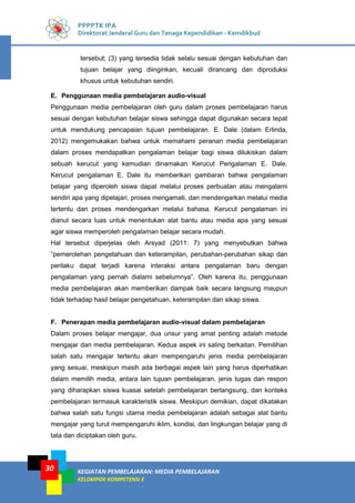 KEGIATAN PEMBELAJARAN: MEDIA PEMBELAJARAN
KELOMPOK KOMPETENSI E
30
PPPPTK IPA
Direktorat Jenderal Guru dan Tenaga Kependidikan - Kemdikbud
tersebut; (3) yang tersedia tidak selalu sesuai dengan kebutuhan dan
tujuan belajar yang diinginkan, kecuali dirancang dan diproduksi
khusus untuk kebutuhan sendiri.
E. Penggunaan media pembelajaran audio-visual
Penggunaan media pembelajaran oleh guru dalam proses pembelajaran harus
sesuai dengan kebutuhan belajar siswa sehingga dapat digunakan secara tepat
untuk mendukung pencapaian tujuan pembelajaran. E. Dale (dalam Erlinda,
2012) mengemukakan bahwa untuk memahami peranan media pembelajaran
dalam proses mendapatkan pengalaman belajar bagi siswa dilukiskan dalam
sebuah kerucut yang kemudian dinamakan Kerucut Pengalaman E. Dale.
Kerucut pengalaman E. Dale itu memberikan gambaran bahwa pengalaman
belajar yang diperoleh siswa dapat melalui proses perbuatan atau mengalami
sendiri apa yang dipelajari, proses mengamati, dan mendengarkan melalui media
tertentu dan proses mendengarkan melalui bahasa. Kerucut pengalaman ini
dianut secara luas untuk menentukan alat bantu atau media apa yang sesuai
agar siswa memperoleh pengalaman belajar secara mudah.
Hal tersebut diperjelas oleh Arsyad (2011: 7) yang menyebutkan bahwa
“pemerolehan pengetahuan dan keterampilan, perubahan-perubahan sikap dan
perilaku dapat terjadi karena interaksi antara pengalaman baru dengan
pengalaman yang pernah dialami sebelumnya”. Oleh karena itu, penggunaan
media pembelajaran akan memberikan dampak baik secara langsung maupun
tidak terhadap hasil belajar pengetahuan, keterampilan dan sikap siswa.
F. Penerapan media pembelajaran audio-visual dalam pembelajaran
Dalam proses belajar mengajar, dua unsur yang amat penting adalah metode
mengajar dan media pembelajaran. Kedua aspek ini saling berkaitan. Pemilihan
salah satu mengajar tertentu akan mempengaruhi jenis media pembelajaran
yang sesuai, meskipun masih ada berbagai aspek lain yang harus diperhatikan
dalam memilih media, antara lain tujuan pembelajaran, jenis tugas dan respon
yang diharapkan siswa kuasai setelah pembelajaran berlangsung, dan konteks
pembelajaran termasuk karakteristik siswa. Meskipun demikian, dapat dikatakan
bahwa salah satu fungsi utama media pembelajaran adalah sebagai alat bantu
mengajar yang turut mempengaruhi iklim, kondisi, dan lingkungan belajar yang di
tata dan diciptakan oleh guru.
 