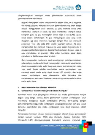 LISTRIK untuk SMP
KEGIATAN PEMBELAJARAN: MEDIA PEMBELAJARAN
KELOMPOK KOMPETENSI E
31
Modul Guru Pembelajar
Mata Pelajaran Biologi SMA
Langkah-langakah penerapan media pembelajaran audio-visual dalam
pembelajaran IPA diantaranya;
(a) guru menyiapkan sarana yang diperlukan seperti video, LCD proyektor,
dan leptop; (b) guru menjelaskan tujuan pembelajaran yang akan dicapai
dengan menggunakan video tersebut; (c) guru meminta siswa untuk
membentuk kelompok 2 siswa; (d) siswa membentuk kelompok sesuai
keinginan guru; (e) guru membagikan lembar kerja si- swa (LKS) kepada
siswa secara berkelompok; (f) guru menayangkan video yang sudah
disiapkan; (g) siswa menyimak tayangan dengan fokus dan menjawab
pertanyaan yang ada pada LKS setelah tayangan selesai; (h) siswa
mengomentari dan membuat ringkasan isi video secara berkelompok; (i)
siswa perwakilan kelompok mem- bacakan hasil ringkasan di depan kelas; (j)
guru menjelaskan isi tayangan video untuk membantu siswa dalam
memahami isi dari tayangan video tersebut.
Guru menggunakan media yang tepat sesuai dengan materi pembelajaran,
salah satunya media audio visual, menggunakan media audio visual secara
efektif, menerapkan media audio visual pada bidang studi lain dengan materi
yang tepat. Kepala sekolah memfasilitasi sarana pembelajaran yang
memadai seperti media audio visual berupa LCD proyektor dan leptop
supaya pembelajaran yang dilaksanakan lebih bermakna dan
menyenangkan, serta memotivasi guru untuk menggunakan media terutama
media audio visual.
5. Media Pembelajaran Berbasis Komputer
a. Konsep Dasar Media Pembelajaran Berbasis Komputer
Pemilihan media untuk penyampaian informasi atau media pembelajaran menjadi
bagian yang sangat penting dalam pelaksanaan kegiatan pembelajaran untuk
mendukung tercapainya tujuan pembelajaran (Arsyad, 2014).Seiring dengan
perkembangan teknologi, media pembelajaran yang dapat digunakan oleh guru sangat
beraneka ragam.Salah satu media pembelajaran yang dapat digunakan adalah
komputer.
Pemanfaatan komputer sebagai media pembelajaran dikenal dengan pembelajaran
dengan bantuan komputer (PBK) atau Computer Assisted Instruction (CAI)
(Arsyad,2014).CAI (Computer-Assisted Instruction) umumnya menunjuk pada
 