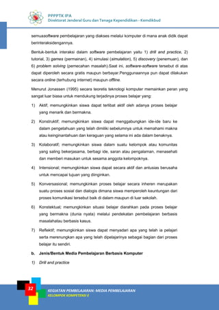 KEGIATAN PEMBELAJARAN: MEDIA PEMBELAJARAN
KELOMPOK KOMPETENSI E
32
PPPPTK IPA
Direktorat Jenderal Guru dan Tenaga Kependidikan - Kemdikbud
semuasoftware pembelajaran yang diakses melalui komputer di mana anak didik dapat
berinteraksidengannya.
Bentuk-bentuk interaksi dalam software pembelajaran yaitu 1) drill and practice, 2)
tutorial, 3) games (permainan), 4) simulasi (simulation), 5) discovery (penemuan), dan
6) problem solving (pemecahan masalah).Saat ini, software-software tersebut di atas
dapat diperoleh secara gratis maupun berbayar.Penggunaannya pun dapat dilakukan
secara online (terhubung internet) maupun offline.
Menurut Jonassen (1995) secara teoretis teknologi komputer memainkan peran yang
sangat luar biasa untuk mendukung terjadinya proses belajar yang:
1) Aktif; memungkinkan siswa dapat terlibat aktif oleh adanya proses belajar
yang menarik dan bermakna.
2) Konstruktif; memungkinkan siswa dapat menggabungkan ide-ide baru ke
dalam pengetahuan yang telah dimiliki sebelumnya untuk memahami makna
atau keinginantahuan dan keraguan yang selama ini ada dalam benaknya.
3) Kolaboratif; memungkinkan siswa dalam suatu kelompok atau komunitas
yang saling bekerjasama, berbagi ide, saran atau pengalaman, menasehati
dan memberi masukan untuk sesama anggota kelompoknya.
4) Intensional; memungkinkan siswa dapat secara aktif dan antusias berusaha
untuk mencapai tujuan yang diinginkan.
5) Konversasional; memungkinkan proses belajar secara inheren merupakan
suatu proses sosial dan dialogis dimana siswa memperoleh keuntungan dari
proses komunikasi tersebut baik di dalam maupun di luar sekolah.
6) Konstektual; memungkinkan situasi belajar diarahkan pada proses belajar
yang bermakna (dunia nyata) melalui pendekatan pembelajaran berbasis
masalahatau berbasis kasus.
7) Reflektif; memungkinkan siswa dapat menyadari apa yang telah ia pelajari
serta merenungkan apa yang telah dipelajarinya sebagai bagian dari proses
belajar itu sendiri.
b. Jenis/Bentuk Media Pembelajaran Berbasis Komputer
1) Drill and practice
 