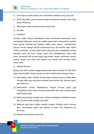 KEGIATAN PEMBELAJARAN: MEDIA PEMBELAJARAN
KELOMPOK KOMPETENSI E
34
PPPPTK IPA
Direktorat Jenderal Guru dan Tenaga Kependidikan - Kemdikbud
d) Kemampuan menilai jawaban dan memberikan feedback yang cukup baik.
e) Grafis digunakan untuk memenuhi aspek instruksional, estetika, atau fungsi
yang mendukung
f) Menyimpan catatan kemajuan siswa dengan baik.
3) Simulasi
a) Pengertian
Simulasi adalah strategi pembelajaran yang memberikan kesempatan untuk
mempelajari lingkungan nyata dan melatih keterampilan memecahkan masalah
tanpa bahaya. Rothwell dan Kazanas (1999) dalam Husain mendefinisikan
sebuah simulasi sebagai sebuah representasi tiruan dari kondisi nyata. Dalam
konteks pendidikan, simulasi adalah teknik yang kuat yang mengajarkan tentang
beberapa aspek dari dunia dengan meniru atau mereplikasinya. Siswa tidak
hanya termotivasi oleh simulasi tetapi juga belajar dengan berinteraksi dengan
mereka dengan cara yang mirip dengan cara mereka akan bereaksi dalam
situasi nyata.
b) Manfaat Simulasi
Bidang sains lebih banyak menggunakansimulasi. Menurut Alessi & Trollip, 2001
dalam Doering,2009, sebuah simulasi memiliki manfaat berikut sebagai berikut.
(1) Memadatkan waktu. Sebuah simulasi dapat membuat sesuatu terjadi dalam
hitungan detik yang normalnya memakan waktu berhari-hari, berbulan-bulan,
atau lebih lama,
(2) Melambatkan proses. Kebalikannya, sebuah simulasi dapat juga
memodelkan proses yang normalnya tidak terlihat oleh mata manusia karena
terjadi sangat cepat.
(3) Membuat percobaan menjadi aman. Ketika pembelajaran melibatkan bahaya
fisik, simulasi adalah strategi yang dipilih.
(4) Membuat yang tidak mungkin menjadi mungkin. Sebagai contoh, simulasi
akan menunjukkan seperti apa berjalan di bulan atau bagaimana sel
bermutasi.
(5) Menghemat uang dan sumber lain.
 