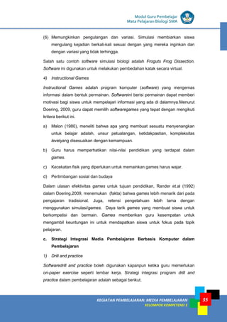 LISTRIK untuk SMP
KEGIATAN PEMBELAJARAN: MEDIA PEMBELAJARAN
KELOMPOK KOMPETENSI E
35
Modul Guru Pembelajar
Mata Pelajaran Biologi SMA
(6) Memungkinkan pengulangan dan variasi. Simulasi membiarkan siswa
mengulang kejadian berkali-kali sesuai dengan yang mereka inginkan dan
dengan variasi yang tidak terhingga.
Salah satu contoh software simulasi biologi adalah Froguts Frog Dissection.
Software ini digunakan untuk melakukan pembedahan katak secara virtual.
4) Instructional Games
Instructional Games adalah program komputer (software) yang mengemas
informasi dalam bentuk permainan. Softwareini berisi permainan dapat memberi
motivasi bagi siswa untuk mempelajari informasi yang ada di dalamnya.Menurut
Doering, 2009, guru dapat memilih softwaregames yang tepat dengan mengikuti
kritera berikut ini.
a) Malon (1980), meneliti bahwa apa yang membuat sesuatu menyenangkan
untuk belajar adalah, unsur petualangan, ketidakpastian, kompleksitas
levelyang disesuaikan dengan kemampuan.
b) Guru harus memperhatikan nilai-nilai pendidikan yang terdapat dalam
games.
c) Kecekatan fisik yang diperlukan untuk memainkan games harus wajar.
d) Pertimbangan sosial dan budaya
Dalam ulasan efektivitas games untuk tujuan pendidikan, Rander et.al (1992)
dalam Doering,2009, menemukan (fakta) bahwa games lebih menarik dari pada
pengajaran tradisional. Juga, retensi pengetahuan lebih lama dengan
menggunakan simulasi/games. Daya tarik games yang membuat siswa untuk
berkompetisi dan bermain. Games memberikan guru kesempatan untuk
mengambil keuntungan ini untuk mendapatkan siswa untuk fokus pada topik
pelajaran.
c. Strategi Integrasi Media Pembelajaran Berbasis Komputer dalam
Pembelajaran
1) Drill and practice
Softwaredrill and practice boleh digunakan kapanpun ketika guru memerlukan
on-paper exercise seperti lembar kerja. Strategi integrasi program drill and
practice dalam pembelajaran adalah sebagai berikut.
 