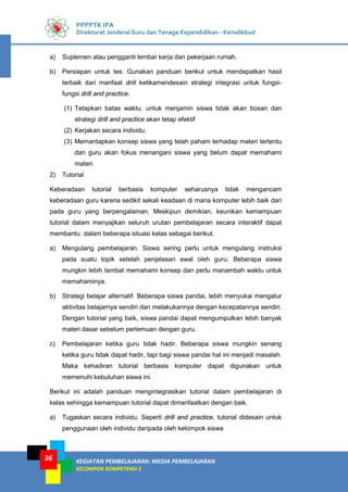 KEGIATAN PEMBELAJARAN: MEDIA PEMBELAJARAN
KELOMPOK KOMPETENSI E
36
PPPPTK IPA
Direktorat Jenderal Guru dan Tenaga Kependidikan - Kemdikbud
a) Suplemen atau pengganti lembar kerja dan pekerjaan rumah.
b) Persiapan untuk tes. Gunakan panduan berikut untuk mendapatkan hasil
terbaik dari manfaat driil ketikamendesain strategi integrasi untuk fungsi-
fungsi drill and practice.
(1) Tetapkan batas waktu. untuk menjamin siswa tidak akan bosan dan
strategi drill and practice akan tetap efektif
(2) Kerjakan secara individu.
(3) Memantapkan konsep siswa yang telah paham terhadap materi tertentu
dan guru akan fokus menangani siswa yang belum dapat memahami
materi.
2) Tutorial
Keberadaan tutorial berbasis komputer seharusnya tidak mengancam
keberadaan guru karena sedikit sekali keadaan di mana komputer lebih baik dari
pada guru yang berpengalaman. Meskipun demikian, keunikan kemampuan
tutorial dalam menyajikan seluruh urutan pembelajaran secara interaktif dapat
membantu dalam beberapa situasi kelas sebagai berikut.
a) Mengulang pembelajaran. Siswa sering perlu untuk mengulang instruksi
pada suatu topik setelah penjelasan awal oleh guru. Beberapa siswa
mungkin lebih lambat memahami konsep dan perlu manambah waktu untuk
memahaminya.
b) Strategi belajar alternatif. Beberapa siswa pandai, lebih menyukai mengatur
aktivitas belajarnya sendiri dan melakukannya dengan kecepatannya sendiri.
Dengan tutorial yang baik, siswa pandai dapat mengumpulkan lebih banyak
materi dasar sebelum pertemuan dengan guru.
c) Pembelajaran ketika guru tidak hadir. Beberapa siswa mungkin senang
ketika guru tidak dapat hadir, tapi bagi siswa pandai hal ini menjadi masalah.
Maka kehadiran tutorial berbasis komputer dapat digunakan untuk
memenuhi kebutuhan siswa ini.
Berikut ini adalah panduan mengintegrasikan tutorial dalam pembelajaran di
kelas sehingga kemampuan tutorial dapat dimanfaatkan dengan baik.
a) Tugaskan secara individu. Seperti drill and practice, tutorial didesain untuk
penggunaan oleh individu daripada oleh kelompok siswa
 