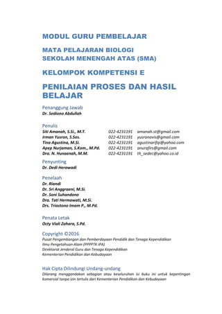 MODUL GURU PEMBELAJAR
MATA PELAJARAN BIOLOGI
SEKOLAH MENENGAH ATAS (SMA)
KELOMPOK KOMPETENSI E
PENILAIAN PROSES DAN HASIL
BELAJAR
Penanggung Jawab
Dr. Sediono Abdullah
Penulis
Siti Amanah, S.Si., M.T. 022-4231191 amanah.st@gmail.com
Irman Yusron, S.Sos. 022-4231191 yusronovis@gmail.com
Tina Agustina, M.Si. 022-4231191 agustinarifqi@yahoo.com
Apep Nurjaman, S.Kom., M.Pd. 022-4231191 anurafirs@gmail.com
Dra. N. Hunaenah, M.M. 022-4231191 th_sedec@yahoo.co.id
Penyunting
Dr. Dedi Herawadi
Penelaah
Dr. Riandi
Dr. Sri Anggraeni, M.Si.
Dr. Soni Suhandono
Dra. Tati Hermawati, M.Si.
Drs. Triastono Imam P., M.Pd.
Penata Letak
Octy Viali Zahara, S.Pd.
Copyright ©2016
Pusat Pengembangan dan Pemberdayaan Pendidik dan Tenaga Kependidikan
Ilmu Pengetahuan Alam (PPPPTK IPA)
Direktorat Jenderal Guru dan Tenaga Kependidikan
Kementerian Pendidikan dan Kebudayaan
Hak Cipta Dilindungi Undang-undang
Dilarang menggandakan sebagian atau keseluruhan isi buku ini untuk kepentingan
komersial tanpa izin tertulis dari Kementerian Pendidikan dan Kebudayaan
 