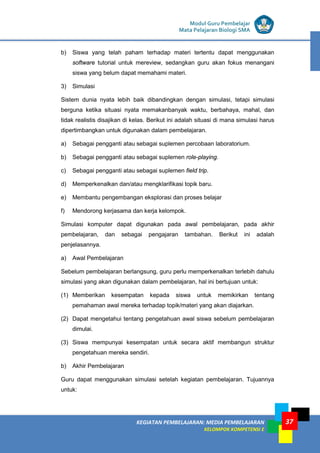 LISTRIK untuk SMP
KEGIATAN PEMBELAJARAN: MEDIA PEMBELAJARAN
KELOMPOK KOMPETENSI E
37
Modul Guru Pembelajar
Mata Pelajaran Biologi SMA
b) Siswa yang telah paham terhadap materi tertentu dapat menggunakan
software tutorial untuk mereview, sedangkan guru akan fokus menangani
siswa yang belum dapat memahami materi.
3) Simulasi
Sistem dunia nyata lebih baik dibandingkan dengan simulasi, tetapi simulasi
berguna ketika situasi nyata memakanbanyak waktu, berbahaya, mahal, dan
tidak realistis disajikan di kelas. Berikut ini adalah situasi di mana simulasi harus
dipertimbangkan untuk digunakan dalam pembelajaran.
a) Sebagai pengganti atau sebagai suplemen percobaan laboratorium.
b) Sebagai pengganti atau sebagai suplemen role-playing.
c) Sebagai pengganti atau sebagai suplemen field trip.
d) Memperkenalkan dan/atau mengklarifikasi topik baru.
e) Membantu pengembangan eksplorasi dan proses belajar
f) Mendorong kerjasama dan kerja kelompok.
Simulasi komputer dapat digunakan pada awal pembelajaran, pada akhir
pembelajaran, dan sebagai pengajaran tambahan. Berikut ini adalah
penjelasannya.
a) Awal Pembelajaran
Sebelum pembelajaran berlangsung, guru perlu memperkenalkan terlebih dahulu
simulasi yang akan digunakan dalam pembelajaran, hal ini bertujuan untuk:
(1) Memberikan kesempatan kepada siswa untuk memikirkan tentang
pemahaman awal mereka terhadap topik/materi yang akan diajarkan.
(2) Dapat mengetahui tentang pengetahuan awal siswa sebelum pembelajaran
dimulai.
(3) Siswa mempunyai kesempatan untuk secara aktif membangun struktur
pengetahuan mereka sendiri.
b) Akhir Pembelajaran
Guru dapat menggunakan simulasi setelah kegiatan pembelajaran. Tujuannya
untuk:
 