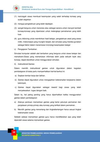 KEGIATAN PEMBELAJARAN: MEDIA PEMBELAJARAN
KELOMPOK KOMPETENSI E
38
PPPPTK IPA
Direktorat Jenderal Guru dan Tenaga Kependidikan - Kemdikbud
(1) mencegah siswa membuat kesimpulan yang salah terhadap konsep yang
sudah diajarkan
(2) menguji pengetahuan yang telah dipelajari.
(3) sangat berguna untuk mereview atau sebagai sarana untuk merujuk kembali
konsep-konsep yang diperlukan untuk melengkapi pemahaman yang lebih
luas
(4) guru didorong untuk memikirkan hasil belajar, pengetahuan awal yang siswa
miliki, miskonsepsi yang mungkin terjadi, dan simulasi yang mereka gunakan
sebagai faktor dalam menentukan kronologi kesempatan belajar
c) Pengajaran Tambahan.
Simulasi komputer adalah alat tambahan yang berguna untuk siswa belajar dan
memahami.Siswa yang memerlukan informasi lebih pada sebuah topik atau
konsep, dapat diarahkan untuk menggunakan simulasi.
4) Instructional Games
Dalam memilih instructional games untuk digunakan dalam kegiatan
pembelajaran di kelas perlu memperhatikan hal-hal berikut ini.
a) Siapkan lembar kerja dan latihan.
b) Games dapat digunakan untuk mengajarkan keterampilan kerjasama dalam
kelompok.
c) Games dapat digunakan sebagai reward bagi siswa yang telah
menyelesaikan tugas dengan baik.
Selain itu, hal paling penting yang harus diperhatikan ketika menggunakan
games dalam pembelajaran
a) Adanya panduan memainkan games yang berisi petunjuk permainan dan
penjelasan prinsip-prinsip atau konsep yang terlibat dalam permainan.
b) Memilih games yang menantang dan tingkattantangan harus sesuai tingkat
keterampilan siswa
Setelah selesai memainkan games guru harus merefleksikan apa yang telah
diperoleh siswa selama memainkan games.
 