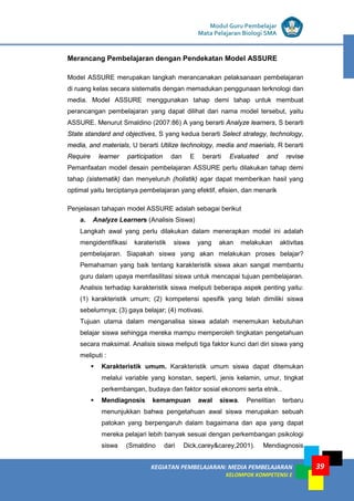 LISTRIK untuk SMP
KEGIATAN PEMBELAJARAN: MEDIA PEMBELAJARAN
KELOMPOK KOMPETENSI E
39
Modul Guru Pembelajar
Mata Pelajaran Biologi SMA
Merancang Pembelajaran dengan Pendekatan Model ASSURE
Model ASSURE merupakan langkah merancanakan pelaksanaan pembelajaran
di ruang kelas secara sistematis dengan memadukan penggunaan terknologi dan
media. Model ASSURE menggunakan tahap demi tahap untuk membuat
perancangan pembelajaran yang dapat dilihat dari nama model tersebut, yaitu
ASSURE. Menurut Smaldino (2007:86) A yang berarti Analyze learners, S berarti
State standard and objectives, S yang kedua berarti Select strategy, technology,
media, and materials, U berarti Utilize technology, media and maerials, R berarti
Require learner participation dan E berarti Evaluated and revise
Pemanfaatan model desain pembelajaran ASSURE perlu dilakukan tahap demi
tahap (sistematik) dan menyeluruh (holistik) agar dapat memberikan hasil yang
optimal yaitu terciptanya pembelajaran yang efektif, efisien, dan menarik
Penjelasan tahapan model ASSURE adalah sebagai berikut
a. Analyze Learners (Analisis Siswa)
Langkah awal yang perlu dilakukan dalam menerapkan model ini adalah
mengidentifikasi karateristik siswa yang akan melakukan aktivitas
pembelajaran. Siapakah siswa yang akan melakukan proses belajar?
Pemahaman yang baik tentang karakteristik siswa akan sangat membantu
guru dalam upaya memfasilitasi siswa untuk mencapai tujuan pembelajaran.
Analisis terhadap karakteristik siswa meliputi beberapa aspek penting yaitu:
(1) karakteristik umum; (2) kompetensi spesifik yang telah dimiliki siswa
sebelumnya; (3) gaya belajar; (4) motivasi.
Tujuan utama dalam menganalisa siswa adalah menemukan kebutuhan
belajar siswa sehingga mereka mampu memperoleh tingkatan pengetahuan
secara maksimal. Analisis siswa meliputi tiga faktor kunci dari diri siswa yang
meliputi :
 Karakteristik umum. Karakteristik umum siswa dapat ditemukan
melalui variable yang konstan, seperti, jenis kelamin, umur, tingkat
perkembangan, budaya dan faktor sosial ekonomi serta etnik..
 Mendiagnosis kemampuan awal siswa. Penelitian terbaru
menunjukkan bahwa pengetahuan awal siswa merupakan sebuah
patokan yang berpengaruh dalam bagaimana dan apa yang dapat
mereka pelajari lebih banyak sesuai dengan perkembangan psikologi
siswa (Smaldino dari Dick,carey&carey,2001). Mendiagnosis
 