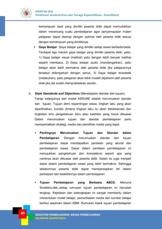 KEGIATAN PEMBELAJARAN: MEDIA PEMBELAJARAN
KELOMPOK KOMPETENSI E
40
PPPPTK IPA
Direktorat Jenderal Guru dan Tenaga Kependidikan - Kemdikbud
kemampuan awal yang dimiliki peserta didik dapat memudahkan
dalam merancang suatu pembelajaran agar penyamapaian materi
pelajaran dapat diserap dengan optimal oleh peserta didik sesuai
dengan kemampuan yang dimilikinya.
 Gaya Belajar. Gaya belajar yang dimiliki setiap siswa berbeda-beda.
Terdapat tiga macam gaya belajar yang dimiliki peserta didik, yaitu:
1) Gaya belajar visual (melihat) yaitu dengan lebih banyak melihat
seperti membaca, 2) Gaya belajar audio (mendengarkan), yaitu
belajar akan lebih bermakna oleh peserta didik jika pelajarannya
tersebut didengarkan dengan serius, 3) Gaya belajar kinestetik
(melakukan), yaitu pelajaran akan lebih mudah dipahami oleh peserta
didik jika dia sudah mempraktekkan sendiri.
b. State Standards and Objectives (Menetapkan standar dan tujuan)
Tahap selanjutnya dari model ASSURE adalah merumuskan standar
dan tujuan. Tujuan demi kepentingan siswa, tingkah laku yang akan
diperlihatkan, kondisi dimana tingkah laku itu akan dibobservasi dan
tingkatan ilmu pengetahuan baru atau keahlian yang harus dikuasai
Dalam merumuskan tujuan dan standar pembelajaran perlu
memperhatikan strategi, media dan pemilihan media yang tepat.
 Pentingnya Merumuskan Tujuan dan Standar dalam
Pembelajaran. Dengan merumuskan standar dan tujuan
pembelajaran dapat mendapatkan penilaian yang akurat dari
pembelajaran siswa. Dasar dalam penilaian pembelajaran ini
menujukkan pengetahuan dan kompetensi seperti apa yang
nantinya akan dikuasai oleh peserta didik. Selain itu juga menjadi
dasar dalam pembelajaran siswa yang lebih bermakna. Sehingga
sebelumnya peserta didik dapat mempersiapkan diri dalam
partisipasi dan keaktifannya dalam pembelajaran.
 Tujuan Pembelajaran yang Berbasis ABCD. Menurut
Smaldino,dkk.,setiap rumusan tujuan pembelajaran ini haruslah
lengkap. Kejelasan dan kelengkapan ini sangat membantu dalam
menentukan model belajar, pemanfaatan media dan sumber belajar
berikut asesmen dalam KBM. Rumusan klasik tujuan pembelajaran
 