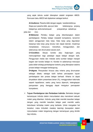 LISTRIK untuk SMP
KEGIATAN PEMBELAJARAN: MEDIA PEMBELAJARAN
KELOMPOK KOMPETENSI E
41
Modul Guru Pembelajar
Mata Pelajaran Biologi SMA
yang sejak dahulu sudah diterapkan adalah singkatan ABCD.
Rumusan baku ABCD tadi dijabarkan sebagai berikut:
A=Audience. Peserta didik dengan segala karakterisktiknya.
Siapa pun peserta didik, apa pun latar belakangnya, jenjang
belajarnya, serta kemampuan prasyaratnya sebaiknya
jelas dan rinci.
B=Behavior. Perilaku belajar yang dikembangkan dalam
pembelajaran. Perlaku belajar mewakili kompetensi, tercermin
dalam penggunaan kata kerja. Kata kerja yang digunakan
biasanya kata kerja yang terukur dan dapat diamati, misalnnya
menjelaskan, menyusun, menarikan, menggunakan, dan
seterusnya; dan dirumuskan secara utuh.
C=Condition. Situasi kondisi atau lingkungan yang
memungkinkan bagi pebelajar dapat belajar dengan baik.
Penggunaan media dan metode serta sumber belajar menjadi
bagian dari kondisi belajar ini. Kondisi ini sebenarnya menunjuk
pada istilah strategi pembelajaran tertentu yang diterapkan selama
proses belajar mengajar berlangsung.
D=degree. Persyaratan khusus atau kriteria yang dirumuskan
sebagai dibaku sebagai bukti bahwa pencapaian tujuan
pembelajaran dan proses belajar berhasil. Kriteria ini dapat
dinyatakan dalam presentase benar (%), menggunakan kata-kata
seperti tepat/benar, waktu yang harus dipenuhi, kelengkapan
persyaratan yang dianggap dapat mengukur pencapaian
kompetensi.
 Tujuan Pembelajaran dan Perbedaan Individu. Berkaitan dengan
kemampuan individu dalam menuntaskan atau memahami sebuah
materi yang diberikan. Individu yang tidak memiliki kesulitan belajar
dengan yang memiliki kesulitan belajar pasti memiliki waktu
ketuntasan terhadap materi yang berbeda. Untuk mengatasi hal
tersebut, maka timbullah mastery learning (kecepatan dalam
menuntaskan materi tergantung dengan kemampuan yang dimiliki
tiap individu.
 