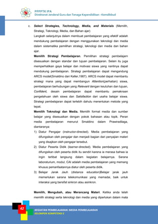 KEGIATAN PEMBELAJARAN: MEDIA PEMBELAJARAN
KELOMPOK KOMPETENSI E
42
PPPPTK IPA
Direktorat Jenderal Guru dan Tenaga Kependidikan - Kemdikbud
c. Select Strategies, Technology, Media, and Materials (Memilih,
Strategi, Teknologi, Media, dan Bahan ajar)
Langkah selanjutnya dalam membuat pembelajaran yang efektif adalah
mendukung pembelajaran dengan menggunakan teknologi dan media
dalam sistematika pemilihan strategi, teknologi dan media dan bahan
ajar.
Memilih Strategi Pembelajaran. Pemilihan strategi pembelajarn
disesuaikan dengan standar dan tujuan pembelajaran. Selain itu juga
memperhatikan gaya belajar dan motivasi siswa yang nantinya dapat
mendukung pembelajaran. Strategi pembelajaran dapat mengandung
ARCS model(Smaldino dari Keller,1987). ARCS model dapat membantu
strategi mana yang dapat membangun Attention(perhatian) siswa,
pembelajaran berhubungan yang Relevant dengan keutuhan dan tujuan,
Confident, desain pembelajaran dapat membantu pemaknaan
pengetahuan oleh siswa dan Satisfaction dari usaha belajar siswa.
Strategi pembelajaran dapat terlebih dahulu menentukan metode yang
tepat.
Memilih Teknologi dan Media. Memilih format media dan sumber
belajar yang disesuaikan dengan pokok bahasan atau topik. Peran
media pembelajaran menurut Smaldino dalam Prawiradilaga,
diantaranya:
1) Diatur Pengajar (instructor-directed). Media pembelajaran yang
difungsikan oleh pengajar dan menjadi bagian dari penyajian materi
yang disajikan oleh pengajar tersebut.
2) Diatur Peserta Didik (learner-directed). Media pembelajaran yang
difungsikan oleh peserta didik itu sendiri karena ia merasa bahwa ia
ingin terlibat langsung dalam kegiatan belajarnya. Sarana
laboraturium, modul, CAI adalah media pembelajaran yang memang
khusus pemanfaatannya diatur oleh peserta didik.
3) Belajar Jarak Jauh (distance education)Belajar jarak jauh
memerlukan sarana telekomunikasi yang memadai, baik untuk
interaksi yang bersifat sinkron atau asinkron.
Memilih, Mengubah, atau Merancang Materi. Ketika anda telah
memilih strategi serta teknologi dan media yang diperlukan dalam mata
 