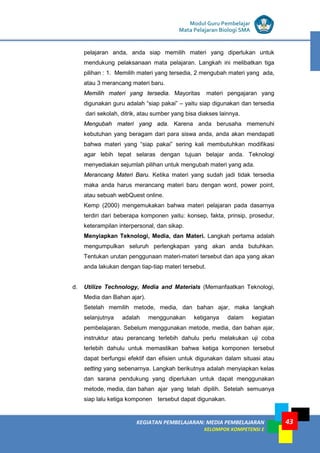 LISTRIK untuk SMP
KEGIATAN PEMBELAJARAN: MEDIA PEMBELAJARAN
KELOMPOK KOMPETENSI E
43
Modul Guru Pembelajar
Mata Pelajaran Biologi SMA
pelajaran anda, anda siap memilih materi yang diperlukan untuk
mendukung pelaksanaan mata pelajaran. Langkah ini melibatkan tiga
pilihan : 1. Memilih materi yang tersedia, 2 mengubah materi yang ada,
atau 3 merancang materi baru.
Memilih materi yang tersedia. Mayoritas materi pengajaran yang
digunakan guru adalah “siap pakai” – yaitu siap digunakan dan tersedia
dari sekolah, ditrik, atau sumber yang bisa diakses lainnya.
Mengubah materi yang ada. Karena anda berusaha memenuhi
kebutuhan yang beragam dari para siswa anda, anda akan mendapati
bahwa materi yang “siap pakai” sering kali membutuhkan modifikasi
agar lebih tepat selaras dengan tujuan belajar anda. Teknologi
menyediakan sejumlah pilihan untuk mengubah materi yang ada.
Merancang Materi Baru. Ketika materi yang sudah jadi tidak tersedia
maka anda harus merancang materi baru dengan word, power point,
atau sebuah webQuest online.
Kemp (2000) mengemukakan bahwa materi pelajaran pada dasarnya
terdiri dari beberapa komponen yaitu: konsep, fakta, prinsip, prosedur,
keterampilan interpersonal, dan sikap.
Menyiapkan Teknologi, Media, dan Materi. Langkah pertama adalah
mengumpulkan seluruh perlengkapan yang akan anda butuhkan.
Tentukan urutan penggunaan materi-materi tersebut dan apa yang akan
anda lakukan dengan tiap-tiap materi tersebut.
d. Utilize Technology, Media and Materials (Memanfaatkan Teknologi,
Media dan Bahan ajar).
Setelah memilih metode, media, dan bahan ajar, maka langkah
selanjutnya adalah menggunakan ketiganya dalam kegiatan
pembelajaran. Sebelum menggunakan metode, media, dan bahan ajar,
instruktur atau perancang terlebih dahulu perlu melakukan uji coba
terlebih dahulu untuk memastikan bahwa ketiga komponen tersebut
dapat berfungsi efektif dan efisien untuk digunakan dalam situasi atau
setting yang sebenarnya. Langkah berikutnya adalah menyiapkan kelas
dan sarana pendukung yang diperlukan untuk dapat menggunakan
metode, media, dan bahan ajar yang telah dipilih. Setelah semuanya
siap lalu ketiga komponen tersebut dapat digunakan.
 
